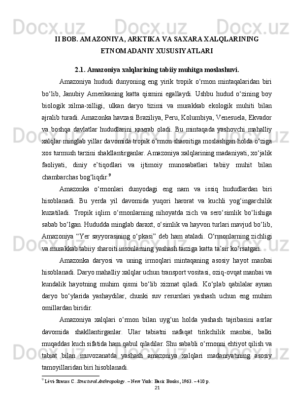 II BOB. AMAZONIYA, ARKTIKA VA SAXARA XALQLARINING
ETNOMADANIY XUSUSIYATLARI
2.1. Amazoniya xalqlarining tabiiy muhitga moslashuvi.
Amazoniya   hududi   dunyoning   eng   yirik   tropik   o‘rmon   mintaqalaridan   biri
bo‘lib,   Janubiy   Amerikaning   katta   qismini   egallaydi.   Ushbu   hudud   o‘zining   boy
biologik   xilma-xilligi,   ulkan   daryo   tizimi   va   murakkab   ekologik   muhiti   bilan
ajralib turadi. Amazonka havzasi Braziliya, Peru, Kolumbiya, Venesuela, Ekvador
va   boshqa   davlatlar   hududlarini   қам rab   oladi.   Bu   mintaqada   yashovchi   mahalliy
xalqlar minglab yillar davomida tropik o‘rmon sharoitiga moslashgan holda o‘ziga
xos turmush tarzini shakllantirganlar. Amazoniya xalqlarining madaniyati, xo‘jalik
faoliyati,   diniy   e’tiqodlari   va   ijtimoiy   munosabatlari   tabiiy   muhit   bilan
chambarchas bog‘liqdir. 9
Amazonka   o‘rmonlari   dunyodagi   eng   nam   va   issiq   hududlardan   biri
hisoblanadi.   Bu   yerda   yil   davomida   yuqori   harorat   va   kuchli   yog‘ingarchilik
kuzatiladi.   Tropik   iqlim   o‘rmonlarning   nihoyatda   zich   va   sero‘simlik   bo‘lishiga
sabab bo‘lgan. Hududda minglab daraxt, o‘simlik va hayvon turlari mavjud bo‘lib,
Amazoniya  “Yer  sayyorasining  o‘pkasi”  deb  ham   ataladi. O‘rmonlarning  zichligi
va murakkab tabiiy sharoiti insonlarning yashash tarziga katta ta’sir ko‘rsatgan.
Amazonka   daryosi   va   uning   irmoqlari   mintaqaning   asosiy   hayot   manbai
hisoblanadi. Daryo mahalliy xalqlar uchun transport vositasi, oziq-ovqat manbai va
kundalik   hayotning   muhim   qismi   bo‘lib   xizmat   qiladi.   Ko‘plab   qabilalar   aynan
daryo   bo‘ylarida   yashaydilar,   chunki   suv   resurslari   yashash   uchun   eng   muhim
omillardan biridir.
Amazoniya   xalqlari   o‘rmon   bilan   uyg‘un   holda   yashash   tajribasini   asrlar
davomida   shakllantirganlar.   Ular   tabiatni   nafaqat   tirikchilik   manbai,   balki
muqaddas kuch sifatida ham qabul qiladilar. Shu sababli o‘rmonni ehtiyot qilish va
tabiat   bilan   muvozanatda   yashash   amazoniya   xalqlari   madaniyatining   asosiy
tamoyillaridan biri hisoblanadi.
9
 Lévi-Strauss C.  Structural Anthropology . – New York: Basic Books, 1963. – 410 p.
21 