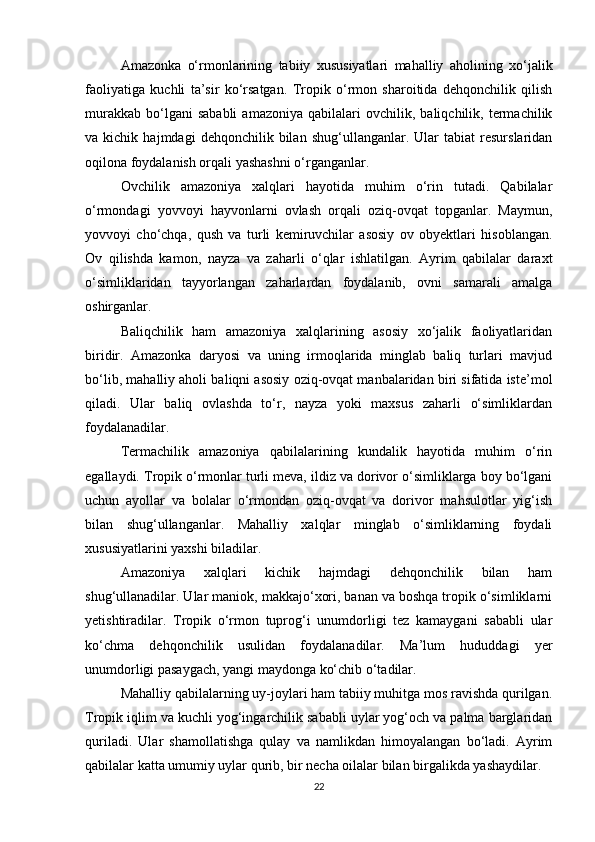 Amazonka   o‘rmonlarining   tabiiy   xususiyatlari   mahalliy   aholining   xo‘jalik
faoliyatiga   kuchli   ta’sir   ko‘rsatgan.   Tropik   o‘rmon   sharoitida   dehqonchilik   qilish
murakkab   bo‘lgani   sababli   amazoniya   qabilalari   ovchilik,  baliqchilik,  termachilik
va  kichik   hajmdagi   dehqonchilik  bilan   shug‘ullanganlar.  Ular   tabiat   resurslaridan
oqilona foydalanish orqali yashashni o‘rganganlar.
Ovchilik   amazoniya   xalqlari   hayotida   muhim   o‘rin   tutadi.   Qabilalar
o‘rmondagi   yovvoyi   hayvonlarni   ovlash   orqali   oziq-ovqat   topganlar.   Maymun,
yovvoyi   cho‘chqa,   qush   va   turli   kemiruvchilar   asosiy   ov   obyektlari   hisoblangan.
Ov   qilishda   kamon,   nayza   va   zaharli   o‘qlar   ishlatilgan.   Ayrim   qabilalar   daraxt
o‘simliklaridan   tayyorlangan   zaharlardan   foydalanib,   ovni   samarali   amalga
oshirganlar.
Baliqchilik   ham   amazoniya   xalqlarining   asosiy   xo‘jalik   faoliyatlaridan
biridir.   Amazonka   daryosi   va   uning   irmoqlarida   minglab   baliq   turlari   mavjud
bo‘lib, mahalliy aholi baliqni asosiy oziq-ovqat manbalaridan biri sifatida iste’mol
qiladi.   Ular   baliq   ovlashda   to‘r,   nayza   yoki   maxsus   zaharli   o‘simliklardan
foydalanadilar.
Termachilik   amazoniya   qabilalarining   kundalik   hayotida   muhim   o‘rin
egallaydi. Tropik o‘rmonlar turli meva, ildiz va dorivor o‘simliklarga boy bo‘lgani
uchun   ayollar   va   bolalar   o‘rmondan   oziq-ovqat   va   dorivor   mahsulotlar   yig‘ish
bilan   shug‘ullanganlar.   Mahalliy   xalqlar   minglab   o‘simliklarning   foydali
xususiyatlarini yaxshi biladilar.
Amazoniya   xalqlari   kichik   hajmdagi   dehqonchilik   bilan   ham
shug‘ullanadilar. Ular maniok, makkajo‘xori, banan va boshqa tropik o‘simliklarni
yetishtiradilar.   Tropik   o‘rmon   tuprog‘i   unumdorligi   tez   kamaygani   sababli   ular
ko‘chma   dehqonchilik   usulidan   foydalanadilar.   Ma’lum   hududdagi   yer
unumdorligi pasaygach, yangi maydonga ko‘chib o‘tadilar.
Mahalliy qabilalarning uy-joylari ham tabiiy muhitga mos ravishda qurilgan.
Tropik iqlim va kuchli yog‘ingarchilik sababli uylar yog‘och va palma barglaridan
quriladi.   Ular   shamollatishga   qulay   va   namlikdan   himoyalangan   bo‘ladi.   Ayrim
qabilalar katta umumiy uylar qurib, bir necha oilalar bilan birgalikda yashaydilar.
22 