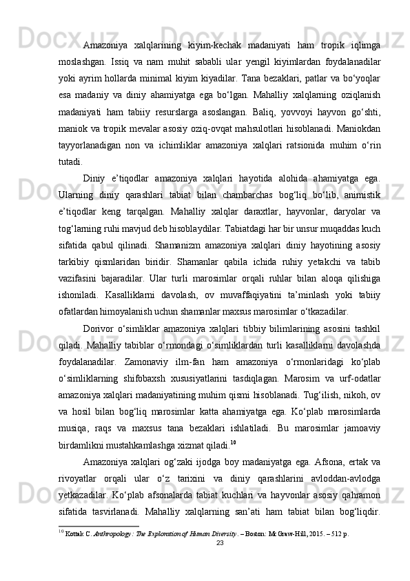 Amazoniya   xalqlarining   kiyim-kechak   madaniyati   ham   tropik   iqlimga
moslashgan.   Issiq   va   nam   muhit   sababli   ular   yengil   kiyimlardan   foydalanadilar
yoki  ayrim  hollarda minimal  kiyim  kiyadilar. Tana bezaklari, patlar  va bo‘yoqlar
esa   madaniy   va   diniy   ahamiyatga   ega   bo‘lgan.   Mahalliy   xalqlarning   oziqlanish
madaniyati   ham   tabiiy   resurslarga   asoslangan.   Baliq,   yovvoyi   hayvon   go‘shti,
maniok va tropik mevalar asosiy oziq-ovqat mahsulotlari hisoblanadi. Maniokdan
tayyorlanadigan   non   va   ichimliklar   amazoniya   xalqlari   ratsionida   muhim   o‘rin
tutadi.
Diniy   e’tiqodlar   amazoniya   xalqlari   hayotida   alohida   ahamiyatga   ega.
Ularning   diniy   qarashlari   tabiat   bilan   chambarchas   bog‘liq   bo‘lib,   animistik
e’tiqodlar   keng   tarqalgan.   Mahalliy   xalqlar   daraxtlar,   hayvonlar,   daryolar   va
tog‘larning ruhi mavjud deb hisoblaydilar. Tabiatdagi har bir unsur muqaddas kuch
sifatida   qabul   qilinadi.   Shamanizm   amazoniya   xalqlari   diniy   hayotining   asosiy
tarkibiy   qismlaridan   biridir.   Shamanlar   qabila   ichida   ruhiy   yetakchi   va   tabib
vazifasini   bajaradilar.   Ular   turli   marosimlar   orqali   ruhlar   bilan   aloqa   qilishiga
ishoniladi.   Kasalliklarni   davolash,   ov   muvaffaqiyatini   ta’minlash   yoki   tabiiy
ofatlardan himoyalanish uchun shamanlar maxsus marosimlar o‘tkazadilar.
Dorivor   o‘simliklar   amazoniya   xalqlari   tibbiy   bilimlarining   asosini   tashkil
qiladi.   Mahalliy   tabiblar   o‘rmondagi   o‘simliklardan   turli   kasalliklarni   davolashda
foydalanadilar.   Zamonaviy   ilm-fan   ham   amazoniya   o‘rmonlaridagi   ko‘plab
o‘simliklarning   shifobaxsh   xususiyatlarini   tasdiqlagan.   Marosim   va   urf-odatlar
amazoniya xalqlari madaniyatining muhim qismi hisoblanadi. Tug‘ilish, nikoh, ov
va   hosil   bilan   bog‘liq   marosimlar   katta   ahamiyatga   ega.   Ko‘plab   marosimlarda
musiqa,   raqs   va   maxsus   tana   bezaklari   ishlatiladi.   Bu   marosimlar   jamoaviy
birdamlikni mustahkamlashga xizmat qiladi. 10
Amazoniya   xalqlari   og‘zaki   ijodga   boy   madaniyatga   ega.   Afsona,   ertak   va
rivoyatlar   orqali   ular   o‘z   tarixini   va   diniy   qarashlarini   avloddan-avlodga
yetkazadilar.   Ko‘plab   afsonalarda   tabiat   kuchlari   va   hayvonlar   asosiy   qahramon
sifatida   tasvirlanadi.   Mahalliy   xalqlarning   san’ati   ham   tabiat   bilan   bog‘liqdir.
10
 Kottak C.  Anthropology: The Exploration of Human Diversity . – Boston: McGraw-Hill, 2015. – 512 p.
23 