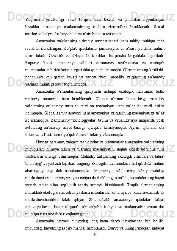Yog‘och   o‘ymakorligi,   savat   to‘qish,   tana   bezash   va   patlardan   tayyorlangan
bezaklar   amazoniya   madaniyatining   muhim   elementlari   hisoblanadi.   San’at
asarlarida ko‘pincha hayvonlar va o‘simliklar tasvirlanadi.
Amazoniya   xalqlarining   ijtimoiy   munosabatlari   ham   tabiiy   muhitga   mos
ravishda   shakllangan.   Ko‘plab   qabilalarda   jamoaviylik   va   o‘zaro   yordam   muhim
o‘rin   tutadi.   Ovchilik   va   dehqonchilik   ishlari   ko‘pincha   birgalikda   bajariladi.
Bugungi   kunda   amazoniya   xalqlari   zamonaviy   sivilizatsiya   va   ekologik
muammolar ta’sirida katta o‘zgarishlarga duch kelmoqda. O‘rmonlarning kesilishi,
noqonuniy   kon   qazish   ishlari   va   sanoat   rivoji   mahalliy   xalqlarning   an’anaviy
yashash muhitiga xavf tug‘dirmoqda.
Amazonka   o‘rmonlarining   qisqarishi   nafaqat   ekologik   muammo,   balki
madaniy   muammo   ham   hisoblanadi.   Chunki   o‘rmon   bilan   birga   mahalliy
xalqlarning   an’anaviy   turmush   tarzi   va   madaniyati   ham   yo‘qolish   xavfi   ostida
qolmoqda. Globallashuv jarayoni ham amazoniya xalqlarining madaniyatiga ta’sir
ko‘rsatmoqda.   Zamonaviy   texnologiyalar,   ta’lim   va   urbanizatsiya   natijasida   yosh
avlodning   an’anaviy   hayot   tarziga   qiziqishi   kamaymoqda.   Ayrim   qabilalar   o‘z
tillari va urf-odatlarini yo‘qotish xavfi bilan yuzlashmoqda.
Shunga qaramay, xalqaro tashkilotlar va hukumatlar amazoniya xalqlarining
huquqlarini   himoya   qilish   va   ularning   madaniyatini   saqlab   qolish   bo‘yicha   turli
dasturlarni   amalga   oshirmoqda.   Mahalliy   xalqlarning   ekologik   bilimlari   va   tabiat
bilan uyg‘un yashash tajribasi bugungi ekologik muammolarni hal qilishda muhim
ahamiyatga   ega   deb   baholanmoqda.   Amazoniya   xalqlarining   tabiiy   muhitga
moslashuvi uzoq tarixiy jarayon natijasida shakllangan bo‘lib, bu xalqlarning hayot
tarzida   tabiat   bilan   uyg‘unlik   asosiy   tamoyil   hisoblanadi.   Tropik   o‘rmonlarning
murakkab ekologik sharoitida yashash insonlardan katta tajriba, kuzatuvchanlik va
moslashuvchanlikni   talab   qilgan.   Shu   sababli   amazoniya   qabilalari   tabiat
qonuniyatlarini  chuqur  o‘rganib,  o‘z  xo‘jalik  faoliyati  va  madaniyatini  aynan   shu
muhitga mos ravishda rivojlantirganlar.
Amazonka   havzasi   dunyodagi   eng   katta   daryo   tizimlaridan   biri   bo‘lib,
hududdagi hayotning asosiy manbai hisoblanadi. Daryo va uning irmoqlari nafaqat
24 