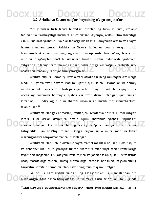2.2. Arktika va Saxara xalqlari hayotining o‘ziga xos jihatlari.
Yer   yuzidagi   turli   tabiiy   hududlar   insonlarning   turmush   tarzi,   xo‘jalik
faoliyati va madaniyatiga kuchli ta’sir ko‘rsatgan. Ayniqsa, keskin iqlim sharoitiga
ega hududlarda yashovchi xalqlar tabiatga moslashish jarayonida o‘ziga xos hayot
tarzini   shakllantirganlar.   Arktika   va   Saxara   hududlari   buning   yorqin   misoli
hisoblanadi. Arktika dunyoning eng sovuq mintaqalaridan biri bo‘lsa, Saxara eng
issiq   va   qurg‘oqchil   cho‘l   hududlaridan   biridir.   Ushbu   hududlarda   yashovchi
xalqlar   og‘ir   tabiiy   sharoitga   moslashgan   holda   o‘ziga   xos   xo‘jalik   faoliyati,   urf-
odatlari va madaniy qadriyatlarini yaratganlar.
Arktika   hududi   Shimoliy   Muz   okeani   atrofidagi   keng   mintaqani   o‘z   ichiga
oladi.   Bu   yerda   uzoq   davom   etadigan   qattiq   qish,   kuchli   shamollar   va   doimiy
muzliklar   hukm  suradi.  Yoz  fasli  juda  qisqa  bo‘lib,  ayrim   hududlarda quyosh  bir
necha   oy   davomida   botmaydi,   qishda   esa   uzoq   davom   etadigan   qutb   tunlari
kuzatiladi.   Bunday   og‘ir   iqlim   sharoiti   insonlardan   kuchli   moslashuvchanlikni
talab qilgan. 11
Arktika xalqlariga eskimoslar, inuitlar, chukchalar va boshqa shimol xalqlari
kiradi.   Ular   asrlar   davomida   sovuq   iqlim   sharoitida   yashash   tajribasini
shakllantirganlar.   Ushbu   xalqlarning   asosiy   xo‘jalik   faoliyati   ovchilik   va
baliqchilik   bilan   bog‘liq   bo‘lgan.   Dengiz   hayvonlari   –   muhr,   morj   va   kitlar
ularning asosiy oziq-ovqat manbai hisoblangan.
Arktika xalqlari uchun ovchilik hayot-mamot masalasi bo‘lgan. Sovuq iqlim
va   dehqonchilik   uchun   yaroqsiz   tuproq   sharoitida   ular   faqat   tabiat   resurslariga
tayanib yashaganlar.   Ov jarayoni  katta  tajriba va  jasorat   talab qilgan.  Muz  ustida
uzoq   masofalarga   yurish,   sovuq   shamollarga   bardosh   berish   va   hayvonlarning
harakatini kuzatish shimol xalqlari hayotining muhim qismi bo‘lgan.
Baliqchilik   ham   arktika   xalqlarining   asosiy   tirikchilik   manbalaridan   biri
hisoblangan.   Muz   ostida   baliq   ovlash   uchun   maxsus   usullar   qo‘llanilgan.   Qishda
11
 Mintz S., Du Bois C.  The Anthropology of Food and Eating . – Annual Review of Anthropology, 2002. – 125–144
p.
28 