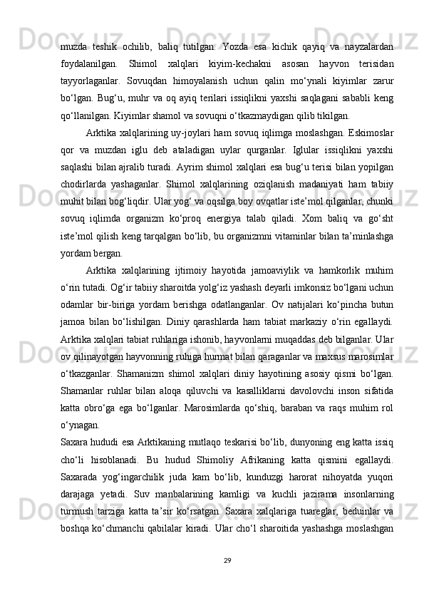 muzda   teshik   ochilib,   baliq   tutilgan.   Yozda   esa   kichik   qayiq   va   nayzalardan
foydalanilgan.   Shimol   xalqlari   kiyim-kechakni   asosan   hayvon   terisidan
tayyorlaganlar.   Sovuqdan   himoyalanish   uchun   qalin   mo‘ynali   kiyimlar   zarur
bo‘lgan.   Bug‘u,   muhr   va   oq   ayiq   terilari   issiqlikni   yaxshi   saqlagani   sababli   keng
qo‘llanilgan. Kiyimlar shamol va sovuqni o‘tkazmaydigan qilib tikilgan.
Arktika xalqlarining uy-joylari  ham  sovuq iqlimga moslashgan.  Eskimoslar
qor   va   muzdan   iglu   deb   ataladigan   uylar   qurganlar.   Iglular   issiqlikni   yaxshi
saqlashi bilan ajralib turadi. Ayrim shimol xalqlari esa bug‘u terisi bilan yopilgan
chodirlarda   yashaganlar.   Shimol   xalqlarining   oziqlanish   madaniyati   ham   tabiiy
muhit bilan bog‘liqdir. Ular yog‘ va oqsilga boy ovqatlar iste’mol qilganlar, chunki
sovuq   iqlimda   organizm   ko‘proq   energiya   talab   qiladi.   Xom   baliq   va   go‘sht
iste’mol qilish keng tarqalgan bo‘lib, bu organizmni vitaminlar bilan ta’minlashga
yordam bergan.
Arktika   xalqlarining   ijtimoiy   hayotida   jamoaviylik   va   hamkorlik   muhim
o‘rin tutadi. Og‘ir tabiiy sharoitda yolg‘iz yashash deyarli imkonsiz bo‘lgani uchun
odamlar   bir-biriga   yordam   berishga   odatlanganlar.   Ov   natijalari   ko‘pincha   butun
jamoa   bilan   bo‘lishilgan.   Diniy   qarashlarda   ham   tabiat   markaziy   o‘rin   egallaydi.
Arktika xalqlari tabiat ruhlariga ishonib, hayvonlarni muqaddas deb bilganlar. Ular
ov qilinayotgan hayvonning ruhiga hurmat bilan qaraganlar va maxsus marosimlar
o‘tkazganlar.   Shamanizm   shimol   xalqlari   diniy   hayotining   asosiy   qismi   bo‘lgan.
Shamanlar   ruhlar   bilan   aloqa   qiluvchi   va   kasalliklarni   davolovchi   inson   sifatida
katta   obro‘ga   ega   bo‘lganlar.   Marosimlarda   qo‘shiq,   baraban   va   raqs   muhim   rol
o‘ynagan.
Saxara hududi esa Arktikaning mutlaqo teskarisi bo‘lib, dunyoning eng katta issiq
cho‘li   hisoblanadi.   Bu   hudud   Shimoliy   Afrikaning   katta   qismini   egallaydi.
Saxarada   yog‘ingarchilik   juda   kam   bo‘lib,   kunduzgi   harorat   nihoyatda   yuqori
darajaga   yetadi.   Suv   manbalarining   kamligi   va   kuchli   jazirama   insonlarning
turmush   tarziga   katta   ta’sir   ko‘rsatgan.   Saxara   xalqlariga   tuareglar,   beduinlar   va
boshqa ko‘chmanchi qabilalar kiradi. Ular cho‘l sharoitida yashashga moslashgan
29 