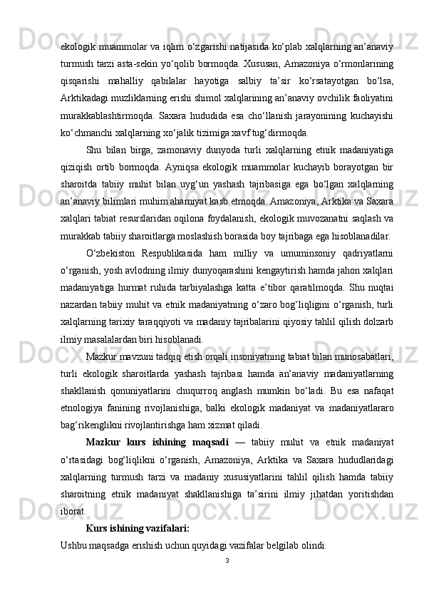 ekologik muammolar va iqlim o‘zgarishi natijasida ko‘plab xalqlarning an’anaviy
turmush tarzi asta-sekin yo‘qolib bormoqda. Xususan, Amazoniya o‘rmonlarining
qisqarishi   mahalliy   qabilalar   hayotiga   salbiy   ta’sir   ko‘rsatayotgan   bo‘lsa,
Arktikadagi muzliklarning erishi shimol xalqlarining an’anaviy ovchilik faoliyatini
murakkablashtirmoqda.   Saxara   hududida   esa   cho‘llanish   jarayonining   kuchayishi
ko‘chmanchi xalqlarning xo‘jalik tizimiga xavf tug‘dirmoqda.
Shu   bilan   birga,   zamonaviy   dunyoda   turli   xalqlarning   etnik   madaniyatiga
qiziqish   ortib   bormoqda.   Ayniqsa   ekologik   muammolar   kuchayib   borayotgan   bir
sharoitda   tabiiy   muhit   bilan   uyg‘un   yashash   tajribasiga   ega   bo‘lgan   xalqlarning
an’anaviy bilimlari muhim ahamiyat kasb etmoqda. Amazoniya, Arktika va Saxara
xalqlari tabiat resurslaridan oqilona foydalanish, ekologik muvozanatni saqlash va
murakkab tabiiy sharoitlarga moslashish borasida boy tajribaga ega hisoblanadilar.
O‘zbekiston   Respublikasida   ham   milliy   va   umuminsoniy   qadriyatlarni
o‘rganish, yosh avlodning ilmiy dunyoqarashini kengaytirish hamda jahon xalqlari
madaniyatiga   hurmat   ruhida   tarbiyalashga   katta   e’tibor   qaratilmoqda.   Shu   nuqtai
nazardan tabiiy muhit va etnik madaniyatning o‘zaro bog‘liqligini o‘rganish, turli
xalqlarning tarixiy taraqqiyoti va madaniy tajribalarini qiyosiy tahlil qilish dolzarb
ilmiy masalalardan biri hisoblanadi.
Mazkur mavzuni tadqiq etish orqali insoniyatning tabiat bilan munosabatlari,
turli   ekologik   sharoitlarda   yashash   tajribasi   hamda   an’anaviy   madaniyatlarning
shakllanish   qonuniyatlarini   chuqurroq   anglash   mumkin   bo‘ladi.   Bu   esa   nafaqat
etnologiya   fanining   rivojlanishiga,   balki   ekologik   madaniyat   va   madaniyatlararo
bag‘rikenglikni rivojlantirishga ham xizmat qiladi.
Mazkur   kurs   ishining   maqsadi   —   tabiiy   muhit   va   etnik   madaniyat
o‘rtasidagi   bog‘liqlikni   o‘rganish,   Amazoniya,   Arktika   va   Saxara   hududlaridagi
xalqlarning   turmush   tarzi   va   madaniy   xususiyatlarini   tahlil   qilish   hamda   tabiiy
sharoitning   etnik   madaniyat   shakllanishiga   ta’sirini   ilmiy   jihatdan   yoritishdan
iborat.
Kurs ishining vazifalari:
Ushbu maqsadga erishish uchun quyidagi vazifalar belgilab olindi:
3 