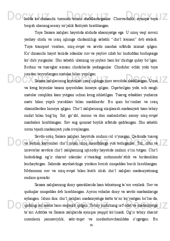holda   ko‘chmanchi   turmush   tarzini   shakllantirganlar.   Chorvachilik,   ayniqsa   tuya
boqish ularning asosiy xo‘jalik faoliyati hisoblangan.
Tuya Saxara xalqlari  hayotida alohida ahamiyatga  ega. U uzoq vaqt  suvsiz
yashay   olishi   va   issiq   iqlimga   chidamliligi   sababli   “cho‘l   kemasi”   deb   ataladi.
Tuya   transport   vositasi,   oziq-ovqat   va   savdo   manbai   sifatida   xizmat   qilgan.
Ko‘chmanchi hayot tarzida odamlar suv va yaylov izlab bir hududdan boshqasiga
ko‘chib yurganlar. Shu sababli ularning uy-joylari ham ko‘chishga qulay bo‘lgan.
Beduin   va   tuareglar   asosan   chodirlarda   yashaganlar.   Chodirlar   echki   yoki   tuya
junidan tayyorlangan matolar bilan yopilgan.
Saxara xalqlarining kiyimlari issiq iqlimga mos ravishda shakllangan. Uzun
va   keng   kiyimlar   tanani   quyoshdan   himoya   qilgan.   Oqartirilgan   yoki   och   rangli
matolar  issiqlikni  kam  yutgani  uchun  keng  ishlatilgan.   Tuareg  erkaklari   yuzlarini
mato   bilan   yopib   yurishlari   bilan   mashhurdir.   Bu   qum   bo‘ronlari   va   issiq
shamollardan himoya qilgan. Cho‘l xalqlarining oziqlanish madaniyati ham tabiiy
muhit   bilan   bog‘liq.   Sut,   go‘sht,   xurmo   va   don   mahsulotlari   asosiy   oziq-ovqat
manbalari   hisoblangan.   Suv   eng   qimmat   boylik   sifatida   qadrlangan.   Shu   sababli
suvni tejash madaniyati juda rivojlangan.
Savdo-sotiq  Saxara  xalqlari  hayotida muhim  rol  o‘ynagan.  Qadimda tuareg
va beduin karvonlari cho‘l orqali uzoq masofalarga yuk tashiganlar. Tuz, oltin va
ziravorlar savdosi cho‘l xalqlarining iqtisodiy hayotida muhim o‘rin tutgan. Cho‘l
hududidagi   og‘ir   sharoit   odamlar   o‘rtasidagi   mehmondo‘stlik   va   birdamlikni
kuchaytirgan.  Sahroda  sayohatchiga   yordam   berish   muqaddas   burch  hisoblangan.
Mehmonni   suv   va   oziq-ovqat   bilan   kutib   olish   cho‘l   xalqlari   madaniyatining
muhim qismidir.
Saxara xalqlarining diniy qarashlarida ham tabiatning ta’siri seziladi. Suv va
quduqlar  muqaddas  deb hisoblangan.  Ayrim vohalar  diniy va savdo  markazlariga
aylangan. Islom dini cho‘l xalqlari madaniyatiga katta ta’sir ko‘rsatgan bo‘lsa-da,
qadimgi an’analar ham saqlanib qolgan. Tabiiy muhitning urf-odat va madaniyatga
ta’siri  Arktika va Saxara xalqlarida ayniqsa  yaqqol  ko‘rinadi. Og‘ir  tabiiy sharoit
insonlarni   jamoaviylik,   sabr-toqat   va   moslashuvchanlikka   o‘rgatgan.   Bu
30 