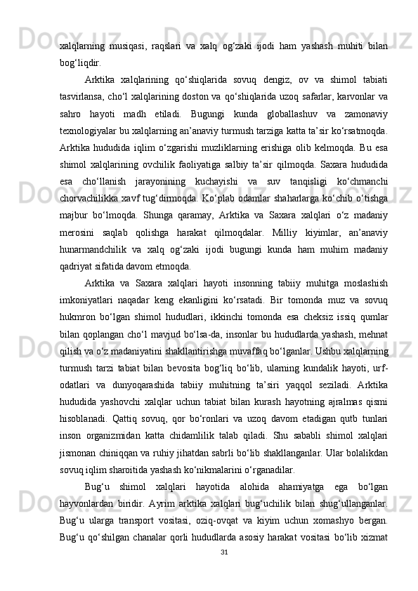 xalqlarning   musiqasi,   raqslari   va   xalq   og‘zaki   ijodi   ham   yashash   muhiti   bilan
bog‘liqdir.
Arktika   xalqlarining   qo‘shiqlarida   sovuq   dengiz,   ov   va   shimol   tabiati
tasvirlansa, cho‘l xalqlarining doston va qo‘shiqlarida uzoq safarlar, karvonlar  va
sahro   hayoti   madh   etiladi.   Bugungi   kunda   globallashuv   va   zamonaviy
texnologiyalar bu xalqlarning an’anaviy turmush tarziga katta ta’sir ko‘rsatmoqda.
Arktika   hududida   iqlim   o‘zgarishi   muzliklarning   erishiga   olib   kelmoqda.   Bu   esa
shimol   xalqlarining   ovchilik   faoliyatiga   salbiy   ta’sir   qilmoqda.   Saxara   hududida
esa   cho‘llanish   jarayonining   kuchayishi   va   suv   tanqisligi   ko‘chmanchi
chorvachilikka   xavf   tug‘dirmoqda.   Ko‘plab   odamlar   shaharlarga   ko‘chib   o‘tishga
majbur   bo‘lmoqda.   Shunga   qaramay,   Arktika   va   Saxara   xalqlari   o‘z   madaniy
merosini   saqlab   qolishga   harakat   qilmoqdalar.   Milliy   kiyimlar,   an’anaviy
hunarmandchilik   va   xalq   og‘zaki   ijodi   bugungi   kunda   ham   muhim   madaniy
qadriyat sifatida davom etmoqda.
Arktika   va   Saxara   xalqlari   hayoti   insonning   tabiiy   muhitga   moslashish
imkoniyatlari   naqadar   keng   ekanligini   ko‘rsatadi.   Bir   tomonda   muz   va   sovuq
hukmron   bo‘lgan   shimol   hududlari,   ikkinchi   tomonda   esa   cheksiz   issiq   qumlar
bilan qoplangan cho‘l mavjud bo‘lsa-da, insonlar  bu hududlarda yashash, mehnat
qilish va o‘z madaniyatini shakllantirishga muvaffaq bo‘lganlar. Ushbu xalqlarning
turmush   tarzi   tabiat   bilan   bevosita   bog‘liq   bo‘lib,   ularning   kundalik   hayoti,   urf-
odatlari   va   dunyoqarashida   tabiiy   muhitning   ta’siri   yaqqol   seziladi.   Arktika
hududida   yashovchi   xalqlar   uchun   tabiat   bilan   kurash   hayotning   ajralmas   qismi
hisoblanadi.   Qattiq   sovuq,   qor   bo‘ronlari   va   uzoq   davom   etadigan   qutb   tunlari
inson   organizmidan   katta   chidamlilik   talab   qiladi.   Shu   sababli   shimol   xalqlari
jismonan chiniqqan va ruhiy jihatdan sabrli bo‘lib shakllanganlar. Ular bolalikdan
sovuq iqlim sharoitida yashash ko‘nikmalarini o‘rganadilar.
Bug‘u   shimol   xalqlari   hayotida   alohida   ahamiyatga   ega   bo‘lgan
hayvonlardan   biridir.   Ayrim   arktika   xalqlari   bug‘uchilik   bilan   shug‘ullanganlar.
Bug‘u   ularga   transport   vositasi,   oziq-ovqat   va   kiyim   uchun   xomashyo   bergan.
Bug‘u   qo‘shilgan   chanalar   qorli   hududlarda   asosiy   harakat   vositasi   bo‘lib   xizmat
31 