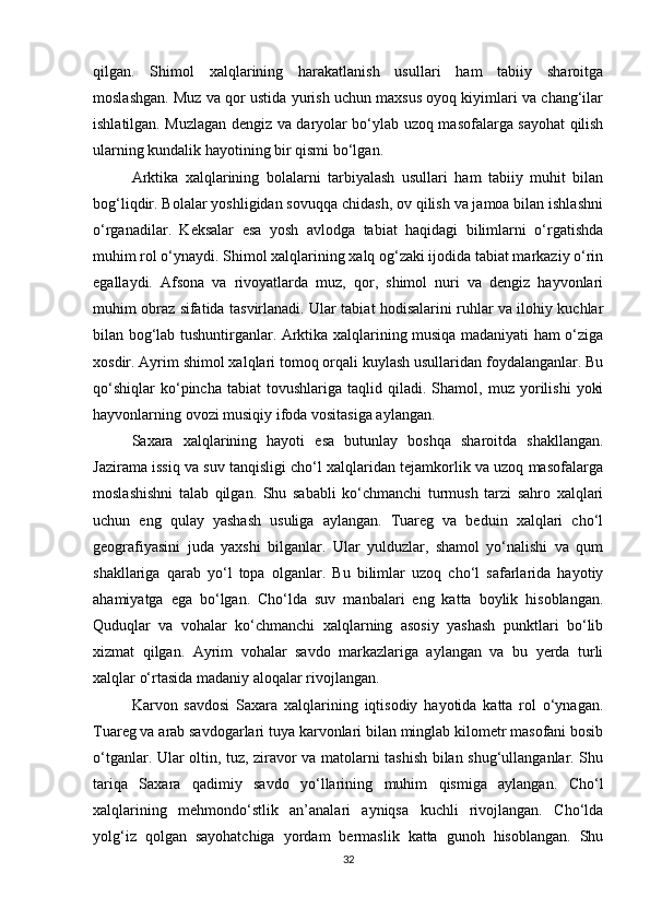 qilgan.   Shimol   xalqlarining   harakatlanish   usullari   ham   tabiiy   sharoitga
moslashgan. Muz va qor ustida yurish uchun maxsus oyoq kiyimlari va chang‘ilar
ishlatilgan. Muzlagan dengiz va daryolar bo‘ylab uzoq masofalarga sayohat qilish
ularning kundalik hayotining bir qismi bo‘lgan.
Arktika   xalqlarining   bolalarni   tarbiyalash   usullari   ham   tabiiy   muhit   bilan
bog‘liqdir. Bolalar yoshligidan sovuqqa chidash, ov qilish va jamoa bilan ishlashni
o‘rganadilar.   Keksalar   esa   yosh   avlodga   tabiat   haqidagi   bilimlarni   o‘rgatishda
muhim rol o‘ynaydi. Shimol xalqlarining xalq og‘zaki ijodida tabiat markaziy o‘rin
egallaydi.   Afsona   va   rivoyatlarda   muz,   qor,   shimol   nuri   va   dengiz   hayvonlari
muhim obraz sifatida tasvirlanadi. Ular tabiat hodisalarini ruhlar va ilohiy kuchlar
bilan bog‘lab tushuntirganlar. Arktika xalqlarining musiqa madaniyati ham o‘ziga
xosdir. Ayrim shimol xalqlari tomoq orqali kuylash usullaridan foydalanganlar. Bu
qo‘shiqlar   ko‘pincha   tabiat   tovushlariga   taqlid   qiladi.  Shamol,   muz  yorilishi   yoki
hayvonlarning ovozi musiqiy ifoda vositasiga aylangan.
Saxara   xalqlarining   hayoti   esa   butunlay   boshqa   sharoitda   shakllangan.
Jazirama issiq va suv tanqisligi cho‘l xalqlaridan tejamkorlik va uzoq masofalarga
moslashishni   talab   qilgan.   Shu   sababli   ko‘chmanchi   turmush   tarzi   sahro   xalqlari
uchun   eng   qulay   yashash   usuliga   aylangan.   Tuareg   va   beduin   xalqlari   cho‘l
geografiyasini   juda   yaxshi   bilganlar.   Ular   yulduzlar,   shamol   yo‘nalishi   va   qum
shakllariga   qarab   yo‘l   topa   olganlar.   Bu   bilimlar   uzoq   cho‘l   safarlarida   hayotiy
ahamiyatga   ega   bo‘lgan.   Cho‘lda   suv   manbalari   eng   katta   boylik   hisoblangan.
Quduqlar   va   vohalar   ko‘chmanchi   xalqlarning   asosiy   yashash   punktlari   bo‘lib
xizmat   qilgan.   Ayrim   vohalar   savdo   markazlariga   aylangan   va   bu   yerda   turli
xalqlar o‘rtasida madaniy aloqalar rivojlangan.
Karvon   savdosi   Saxara   xalqlarining   iqtisodiy   hayotida   katta   rol   o‘ynagan.
Tuareg va arab savdogarlari tuya karvonlari bilan minglab kilometr masofani bosib
o‘tganlar. Ular oltin, tuz, ziravor va matolarni tashish bilan shug‘ullanganlar. Shu
tariqa   Saxara   qadimiy   savdo   yo‘llarining   muhim   qismiga   aylangan.   Cho‘l
xalqlarining   mehmondo‘stlik   an’analari   ayniqsa   kuchli   rivojlangan.   Cho‘lda
yolg‘iz   qolgan   sayohatchiga   yordam   bermaslik   katta   gunoh   hisoblangan.   Shu
32 