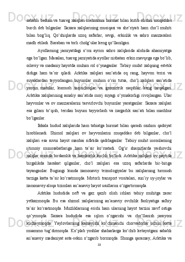 sababli beduin va tuareg xalqlari mehmonni hurmat bilan kutib olishni muqaddas
burch   deb   bilganlar.   Saxara   xalqlarining   musiqasi   va   she’riyati   ham   cho‘l   muhiti
bilan   bog‘liq.   Qo‘shiqlarda   uzoq   safarlar,   sevgi,   erkinlik   va   sahro   manzaralari
madh etiladi. Baraban va torli cholg‘ular keng qo‘llanilgan.
Ayollarning   jamiyatdagi   o‘rni   ayrim   sahro   xalqlarida   alohida   ahamiyatga
ega bo‘lgan. Masalan, tuareg jamiyatida ayollar nisbatan erkin mavqega ega bo‘lib,
oilaviy va madaniy hayotda muhim rol o‘ynaganlar. Tabiiy muhit xalqning estetik
didiga   ham   ta’sir   qiladi.   Arktika   xalqlari   san’atida   oq   rang,   hayvon   terisi   va
suyaklardan   tayyorlangan   buyumlar   muhim   o‘rin   tutsa,   cho‘l   xalqlari   san’atida
yorqin   matolar,   kumush   taqinchoqlar   va   geometrik   naqshlar   keng   tarqalgan.
Arktika   xalqlarining  amaliy   san’atida   morj   suyagi   o‘ymakorligi   rivojlangan.   Ular
hayvonlar   va   ov  manzaralarini   tasvirlovchi   buyumlar   yaratganlar.  Saxara   xalqlari
esa   gilam   to‘qish,   teridan   buyum   tayyorlash   va   zargarlik   san’ati   bilan   mashhur
bo‘lganlar.
Ikkala   hudud   xalqlarida   ham   tabiatga   hurmat   bilan   qarash   muhim   qadriyat
hisoblanadi.   Shimol   xalqlari   ov   hayvonlarini   muqaddas   deb   bilganlar,   cho‘l
xalqlari   esa   suvni   hayot   manbai   sifatida   qadrlaganlar.   Tabiiy   muhit   insonlarning
ijtimoiy   munosabatlariga   ham   ta’sir   ko‘rsatadi.   Og‘ir   sharoitlarda   yashovchi
xalqlar orasida birdamlik va hamkorlik kuchli bo‘ladi. Arktika xalqlari ov paytida
birgalikda   harakat   qilganlar,   cho‘l   xalqlari   esa   uzoq   safarlarda   bir-biriga
tayanganlar.   Bugungi   kunda   zamonaviy   texnologiyalar   bu   xalqlarning   turmush
tarziga   katta   ta’sir   ko‘rsatmoqda.   Motorli   transport   vositalari,  sun’iy   uy-joylar   va
zamonaviy aloqa tizimlari an’anaviy hayot usullarini o‘zgartirmoqda.
Arktika   hududida   neft   va   gaz   qazib   olish   ishlari   tabiiy   muhitga   zarar
yetkazmoqda.   Bu   esa   shimol   xalqlarining   an’anaviy   ovchilik   faoliyatiga   salbiy
ta’sir   ko‘rsatmoqda.   Muzliklarning   erishi   ham   ularning   hayot   tarzini   xavf   ostiga
qo‘ymoqda.   Saxara   hududida   esa   iqlim   o‘zgarishi   va   cho‘llanish   jarayoni
kuchaymoqda.   Yaylovlarning   kamayishi   ko‘chmanchi   chorvadorlar   uchun   katta
muammo   tug‘dirmoqda.   Ko‘plab   yoshlar   shaharlarga   ko‘chib   ketayotgani   sababli
an’anaviy   madaniyat   asta-sekin   o‘zgarib   bormoqda.   Shunga   qaramay,   Arktika   va
33 