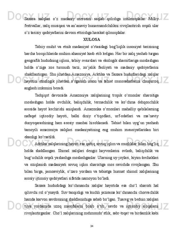 Saxara   xalqlari   o‘z   madaniy   merosini   saqlab   qolishga   intilmoqdalar.   Milliy
festivallar, xalq musiqasi va an’anaviy hunarmandchilikni rivojlantirish orqali ular
o‘z tarixiy qadriyatlarini davom ettirishga harakat qilmoqdalar.
XULOSA
Tabiiy   muhit   va   etnik   madaniyat   o‘rtasidagi   bog‘liqlik   insoniyat   tarixining
barcha bosqichlarida muhim ahamiyat kasb etib kelgan. Har bir xalq yashab turgan
geografik hududning iqlimi, tabiiy resurslari va ekologik sharoitlariga moslashgan
holda   o‘ziga   xos   turmush   tarzi,   xo‘jalik   faoliyati   va   madaniy   qadriyatlarini
shakllantirgan. Shu jihatdan Amazoniya, Arktika va Saxara hududlaridagi  xalqlar
hayotini   etnologik   jihatdan   o‘rganish   inson   va   tabiat   munosabatlarini   chuqurroq
anglash imkonini beradi.
Tadqiqot   davomida   Amazoniya   xalqlarining   tropik   o‘rmonlar   sharoitiga
moslashgan   holda   ovchilik,   baliqchilik,   termachilik   va   ko‘chma   dehqonchilik
asosida   hayot   kechirishi   aniqlandi.   Amazonka   o‘rmonlari   mahalliy   qabilalarning
nafaqat   iqtisodiy   hayoti,   balki   diniy   e’tiqodlari,   urf-odatlari   va   ma’naviy
dunyoqarashining   ham   asosiy   manbai   hisoblanadi.   Tabiat   bilan   uyg‘un   yashash
tamoyili   amazoniya   xalqlari   madaniyatining   eng   muhim   xususiyatlaridan   biri
ekanligi ko‘rsatildi.
Arktika xalqlarining hayoti esa qattiq sovuq iqlim va muzliklar bilan bog‘liq
holda   shakllangan.   Shimol   xalqlari   dengiz   hayvonlarini   ovlash,   baliqchilik   va
bug‘uchilik orqali yashashga moslashganlar. Ularning uy-joylari, kiyim-kechaklari
va   oziqlanish   madaniyati   sovuq   iqlim   sharoitiga   mos   ravishda   rivojlangan.   Shu
bilan   birga,   jamoaviylik,   o‘zaro   yordam   va   tabiatga   hurmat   shimol   xalqlarining
asosiy ijtimoiy qadriyatlari sifatida namoyon bo‘ladi.
Saxara   hududidagi   ko‘chmanchi   xalqlar   hayotida   esa   cho‘l   sharoiti   hal
qiluvchi rol o‘ynaydi. Suv tanqisligi va kuchli jazirama ko‘chmanchi chorvachilik
hamda karvon savdosining shakllanishiga sabab bo‘lgan. Tuareg va beduin xalqlari
tuya   yordamida   uzoq   masofalarni   bosib   o‘tib,   savdo   va   iqtisodiy   aloqalarni
rivojlantirganlar. Cho‘l xalqlarining mehmondo‘stlik, sabr-toqat va birdamlik kabi
34 