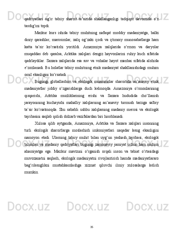 qadriyatlari   og‘ir   tabiiy   sharoit   ta’sirida   shakllanganligi   tadqiqot   davomida   o‘z
tasdig‘ini topdi.
Mazkur   kurs   ishida   tabiiy   muhitning   nafaqat   moddiy   madaniyatga,   balki
diniy   qarashlar,   marosimlar,   xalq   og‘zaki   ijodi   va   ijtimoiy   munosabatlarga   ham
katta   ta’sir   ko‘rsatishi   yoritildi.   Amazoniya   xalqlarida   o‘rmon   va   daryolar
muqaddas   deb   qaralsa,   Arktika   xalqlari   dengiz   hayvonlarini   ruhiy   kuch   sifatida
qadrlaydilar.   Saxara   xalqlarida   esa   suv   va   vohalar   hayot   manbai   sifatida   alohida
e’zozlanadi. Bu holatlar tabiiy muhitning etnik madaniyat shakllanishidagi muhim
omil ekanligini ko‘rsatadi.
Bugungi   globallashuv   va   ekologik   muammolar   sharoitida   an’anaviy   etnik
madaniyatlar   jiddiy   o‘zgarishlarga   duch   kelmoqda.   Amazoniya   o‘rmonlarining
qisqarishi,   Arktika   muzliklarining   erishi   va   Saxara   hududida   cho‘llanish
jarayonining   kuchayishi   mahalliy   xalqlarning   an’anaviy   turmush   tarziga   salbiy
ta’sir   ko‘rsatmoqda.   Shu   sababli   ushbu   xalqlarning   madaniy   merosi   va   ekologik
tajribasini saqlab qolish dolzarb vazifalardan biri hisoblanadi.
Xulosa   qilib   aytganda,   Amazoniya,   Arktika   va   Saxara   xalqlari   insonning
turli   ekologik   sharoitlarga   moslashish   imkoniyatlari   naqadar   keng   ekanligini
namoyon   etadi.   Ularning   tabiiy   muhit   bilan   uyg‘un   yashash   tajribasi,   ekologik
bilimlari   va   madaniy   qadriyatlari   bugungi   zamonaviy   jamiyat   uchun   ham   muhim
ahamiyatga   ega.   Mazkur   mavzuni   o‘rganish   orqali   inson   va   tabiat   o‘rtasidagi
muvozanatni   saqlash,   ekologik   madaniyatni   rivojlantirish   hamda   madaniyatlararo
bag‘rikenglikni   mustahkamlashga   xizmat   qiluvchi   ilmiy   xulosalarga   kelish
mumkin.
35 