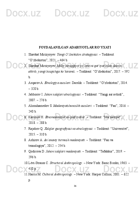 FOYDALANILGAN ADABIYOTLAR RO‘YXATI
1. Shavkat Mirziyoyev.  Yangi O‘zbekiston strategiyasi . – Toshkent: 
“O‘zbekiston”, 2021. – 464 b.
2. Shavkat Mirziyoyev.  Milliy taraqqiyot yo‘limizni qat’iyat bilan davom 
ettirib, yangi bosqichga ko‘taramiz . – Toshkent: “O‘zbekiston”, 2017. – 592
b.
3. Asqarov A.  Etnologiya asoslari . Darslik. – Toshkent: “O‘zbekiston”, 2014. 
– 320 b.
4. Jabborov I.  Jahon xalqlari etnologiyasi . – Toshkent: “Yangi asr avlodi”, 
2007. – 276 b.
5. Alimuhamedov S.  Madaniyatshunoslik asoslari . – Toshkent: “Fan”, 2016. – 
240 b.
6. Karimov H.  Etnomadaniyat va qadriyatlar . – Toshkent: “Ma’naviyat”, 
2018. – 288 b.
7. Rajabov Q.  Xalqlar geografiyasi va etnologiyasi . – Toshkent: “Universitet”, 
2015. – 310 b.
8. Ashirov A.  An’anaviy turmush madaniyati . – Toshkent: “Fan va 
texnologiya”, 2012. – 254 b.
9. Qodirova D.  Jahon xalqlari madaniyati . – Toshkent: “Tafakkur”, 2019. – 
296 b.
10. Lévi-Strauss C.  Structural Anthropology . – New York: Basic Books, 1963. –
410 p.
11. Harris M.  Cultural Anthropology . – New York: Harper Collins, 2001. – 622 
p.
36 