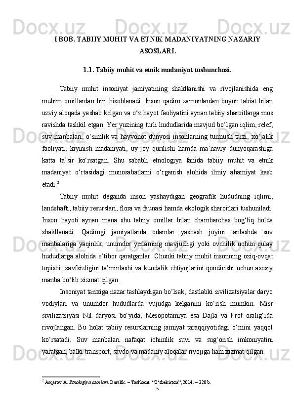 I BOB. TABIIY MUHIT VA ETNIK MADANIYATNING NAZARIY
ASOSLARI.
1.1. Tabiiy muhit va etnik madaniyat tushunchasi.
Tabiiy   muhit   insoniyat   jamiyatining   shakllanishi   va   rivojlanishida   eng
muhim   omillardan   biri   hisoblanadi.   Inson   qadim   zamonlardan   buyon   tabiat   bilan
uzviy aloqada yashab kelgan va o‘z hayot faoliyatini aynan tabiiy sharoitlarga mos
ravishda tashkil etgan. Yer yuzining turli hududlarida mavjud bo‘lgan iqlim, relef,
suv  manbalari, o‘simlik va  hayvonot   dunyosi   insonlarning  turmush  tarzi,  xo‘jalik
faoliyati,   kiyinish   madaniyati,   uy-joy   qurilishi   hamda   ma’naviy   dunyoqarashiga
katta   ta’sir   ko‘rsatgan.   Shu   sababli   etnologiya   fanida   tabiiy   muhit   va   etnik
madaniyat   o‘rtasidagi   munosabatlarni   o‘rganish   alohida   ilmiy   ahamiyat   kasb
etadi. 2
Tabiiy   muhit   deganda   inson   yashaydigan   geografik   hududning   iqlimi,
landshafti, tabiiy resurslari, flora va faunasi hamda ekologik sharoitlari tushuniladi.
Inson   hayoti   aynan   mana   shu   tabiiy   omillar   bilan   chambarchas   bog‘liq   holda
shakllanadi.   Qadimgi   jamiyatlarda   odamlar   yashash   joyini   tanlashda   suv
manbalariga   yaqinlik,   unumdor   yerlarning   mavjudligi   yoki   ovchilik   uchun   qulay
hududlarga alohida e’tibor qaratganlar. Chunki tabiiy muhit insonning oziq-ovqat
topishi, xavfsizligini ta’minlashi va kundalik ehtiyojlarini qondirishi uchun asosiy
manba bo‘lib xizmat qilgan.
Insoniyat tarixiga nazar tashlaydigan bo‘lsak, dastlabki sivilizatsiyalar daryo
vodiylari   va   unumdor   hududlarda   vujudga   kelganini   ko‘rish   mumkin.   Misr
sivilizatsiyasi   Nil   daryosi   bo‘yida,   Mesopotamiya   esa   Dajla   va   Frot   oralig‘ida
rivojlangan.   Bu   holat   tabiiy   resurslarning   jamiyat   taraqqiyotidagi   o‘rnini   yaqqol
ko‘rsatadi.   Suv   manbalari   nafaqat   ichimlik   suvi   va   sug‘orish   imkoniyatini
yaratgan, balki transport, savdo va madaniy aloqalar rivojiga ham xizmat qilgan.
2
 Asqarov A.  Etnologiya asoslari . Darslik. – Toshkent: “O‘zbekiston”, 2014. – 320 b.
5 
