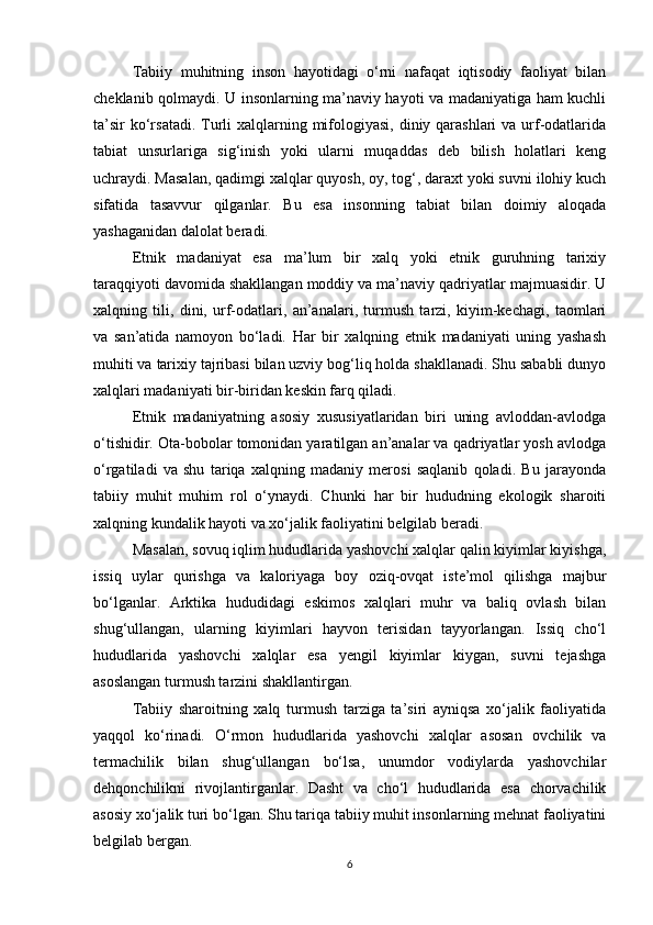 Tabiiy   muhitning   inson   hayotidagi   o‘rni   nafaqat   iqtisodiy   faoliyat   bilan
cheklanib qolmaydi. U insonlarning ma’naviy hayoti va madaniyatiga ham kuchli
ta’sir  ko‘rsatadi. Turli  xalqlarning mifologiyasi,  diniy qarashlari  va urf-odatlarida
tabiat   unsurlariga   sig‘inish   yoki   ularni   muqaddas   deb   bilish   holatlari   keng
uchraydi. Masalan, qadimgi xalqlar quyosh, oy, tog‘, daraxt yoki suvni ilohiy kuch
sifatida   tasavvur   qilganlar.   Bu   esa   insonning   tabiat   bilan   doimiy   aloqada
yashaganidan dalolat beradi.
Etnik   madaniyat   esa   ma’lum   bir   xalq   yoki   etnik   guruhning   tarixiy
taraqqiyoti davomida shakllangan moddiy va ma’naviy qadriyatlar majmuasidir. U
xalqning   tili,   dini,   urf-odatlari,   an’analari,   turmush   tarzi,   kiyim-kechagi,   taomlari
va   san’atida   namoyon   bo‘ladi.   Har   bir   xalqning   etnik   madaniyati   uning   yashash
muhiti va tarixiy tajribasi bilan uzviy bog‘liq holda shakllanadi. Shu sababli dunyo
xalqlari madaniyati bir-biridan keskin farq qiladi.
Etnik   madaniyatning   asosiy   xususiyatlaridan   biri   uning   avloddan-avlodga
o‘tishidir. Ota-bobolar tomonidan yaratilgan an’analar va qadriyatlar yosh avlodga
o‘rgatiladi   va   shu   tariqa   xalqning   madaniy   merosi   saqlanib   qoladi.   Bu   jarayonda
tabiiy   muhit   muhim   rol   o‘ynaydi.   Chunki   har   bir   hududning   ekologik   sharoiti
xalqning kundalik hayoti va xo‘jalik faoliyatini belgilab beradi.
Masalan, sovuq iqlim hududlarida yashovchi xalqlar qalin kiyimlar kiyishga,
issiq   uylar   qurishga   va   kaloriyaga   boy   oziq-ovqat   iste’mol   qilishga   majbur
bo‘lganlar.   Arktika   hududidagi   eskimos   xalqlari   muhr   va   baliq   ovlash   bilan
shug‘ullangan,   ularning   kiyimlari   hayvon   terisidan   tayyorlangan.   Issiq   cho‘l
hududlarida   yashovchi   xalqlar   esa   yengil   kiyimlar   kiygan,   suvni   tejashga
asoslangan turmush tarzini shakllantirgan.
Tabiiy   sharoitning   xalq   turmush   tarziga   ta’siri   ayniqsa   xo‘jalik   faoliyatida
yaqqol   ko‘rinadi.   O‘rmon   hududlarida   yashovchi   xalqlar   asosan   ovchilik   va
termachilik   bilan   shug‘ullangan   bo‘lsa,   unumdor   vodiylarda   yashovchilar
dehqonchilikni   rivojlantirganlar.   Dasht   va   cho‘l   hududlarida   esa   chorvachilik
asosiy xo‘jalik turi bo‘lgan. Shu tariqa tabiiy muhit insonlarning mehnat faoliyatini
belgilab bergan.
6 