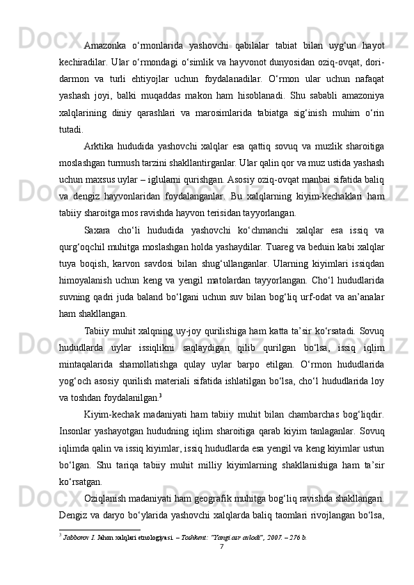 Amazonka   o‘rmonlarida   yashovchi   qabilalar   tabiat   bilan   uyg‘un   hayot
kechiradilar.  Ular  o‘rmondagi  o‘simlik  va  hayvonot  dunyosidan   oziq-ovqat,  dori-
darmon   va   turli   ehtiyojlar   uchun   foydalanadilar.   O‘rmon   ular   uchun   nafaqat
yashash   joyi,   balki   muqaddas   makon   ham   hisoblanadi.   Shu   sababli   amazoniya
xalqlarining   diniy   qarashlari   va   marosimlarida   tabiatga   sig‘inish   muhim   o‘rin
tutadi.
Arktika   hududida   yashovchi   xalqlar   esa   qattiq   sovuq   va   muzlik   sharoitiga
moslashgan turmush tarzini shakllantirganlar. Ular qalin qor va muz ustida yashash
uchun maxsus uylar – iglularni qurishgan. Asosiy oziq-ovqat manbai sifatida baliq
va   dengiz   hayvonlaridan   foydalanganlar.   Bu   xalqlarning   kiyim-kechaklari   ham
tabiiy sharoitga mos ravishda hayvon terisidan tayyorlangan.
Saxara   cho‘li   hududida   yashovchi   ko‘chmanchi   xalqlar   esa   issiq   va
qurg‘oqchil muhitga moslashgan holda yashaydilar. Tuareg va beduin kabi xalqlar
tuya   boqish,   karvon   savdosi   bilan   shug‘ullanganlar.   Ularning   kiyimlari   issiqdan
himoyalanish   uchun   keng   va   yengil   matolardan   tayyorlangan.   Cho‘l   hududlarida
suvning qadri  juda baland bo‘lgani  uchun suv bilan bog‘liq urf-odat  va an’analar
ham shakllangan.
Tabiiy muhit xalqning uy-joy qurilishiga ham  katta ta’sir ko‘rsatadi. Sovuq
hududlarda   uylar   issiqlikni   saqlaydigan   qilib   qurilgan   bo‘lsa,   issiq   iqlim
mintaqalarida   shamollatishga   qulay   uylar   barpo   etilgan.   O‘rmon   hududlarida
yog‘och asosiy qurilish materiali  sifatida ishlatilgan bo‘lsa, cho‘l hududlarida loy
va toshdan foydalanilgan. 3
Kiyim-kechak   madaniyati   ham   tabiiy   muhit   bilan   chambarchas   bog‘liqdir.
Insonlar   yashayotgan   hududning   iqlim   sharoitiga   qarab   kiyim   tanlaganlar.   Sovuq
iqlimda qalin va issiq kiyimlar, issiq hududlarda esa yengil va keng kiyimlar ustun
bo‘lgan.   Shu   tariqa   tabiiy   muhit   milliy   kiyimlarning   shakllanishiga   ham   ta’sir
ko‘rsatgan.
Oziqlanish madaniyati ham geografik muhitga bog‘liq ravishda shakllangan.
Dengiz va daryo bo‘ylarida yashovchi xalqlarda baliq taomlari rivojlangan bo‘lsa,
3
 Jabborov I.  Jahon xalqlari etnologiyasi . – Toshkent: “Yangi asr avlodi”, 2007. – 276 b.
7 