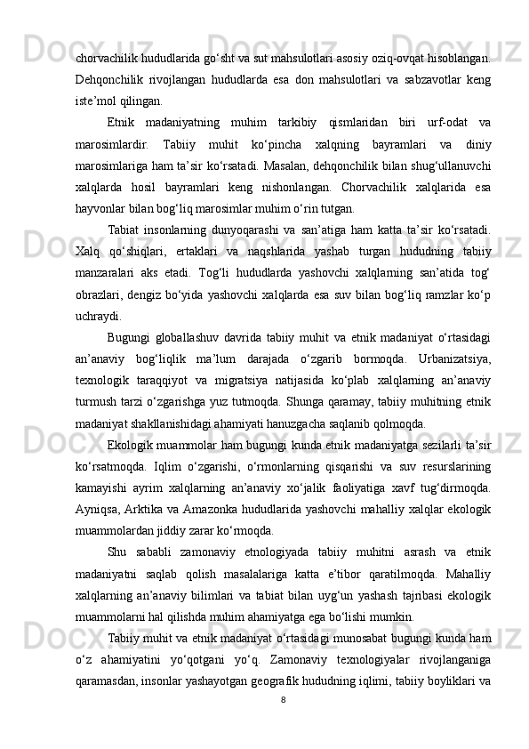 chorvachilik hududlarida go‘sht va sut mahsulotlari asosiy oziq-ovqat hisoblangan.
Dehqonchilik   rivojlangan   hududlarda   esa   don   mahsulotlari   va   sabzavotlar   keng
iste’mol qilingan.
Etnik   madaniyatning   muhim   tarkibiy   qismlaridan   biri   urf-odat   va
marosimlardir.   Tabiiy   muhit   ko‘pincha   xalqning   bayramlari   va   diniy
marosimlariga ham ta’sir ko‘rsatadi. Masalan, dehqonchilik bilan shug‘ullanuvchi
xalqlarda   hosil   bayramlari   keng   nishonlangan.   Chorvachilik   xalqlarida   esa
hayvonlar bilan bog‘liq marosimlar muhim o‘rin tutgan.
Tabiat   insonlarning   dunyoqarashi   va   san’atiga   ham   katta   ta’sir   ko‘rsatadi.
Xalq   qo‘shiqlari,   ertaklari   va   naqshlarida   yashab   turgan   hududning   tabiiy
manzaralari   aks   etadi.   Tog‘li   hududlarda   yashovchi   xalqlarning   san’atida   tog‘
obrazlari,   dengiz   bo‘yida   yashovchi   xalqlarda   esa   suv   bilan   bog‘liq   ramzlar   ko‘p
uchraydi.
Bugungi   globallashuv   davrida   tabiiy   muhit   va   etnik   madaniyat   o‘rtasidagi
an’anaviy   bog‘liqlik   ma’lum   darajada   o‘zgarib   bormoqda.   Urbanizatsiya,
texnologik   taraqqiyot   va   migratsiya   natijasida   ko‘plab   xalqlarning   an’anaviy
turmush tarzi o‘zgarishga yuz tutmoqda. Shunga qaramay, tabiiy muhitning etnik
madaniyat shakllanishidagi ahamiyati hanuzgacha saqlanib qolmoqda.
Ekologik muammolar ham bugungi kunda etnik madaniyatga sezilarli ta’sir
ko‘rsatmoqda.   Iqlim   o‘zgarishi,   o‘rmonlarning   qisqarishi   va   suv   resurslarining
kamayishi   ayrim   xalqlarning   an’anaviy   xo‘jalik   faoliyatiga   xavf   tug‘dirmoqda.
Ayniqsa,   Arktika   va   Amazonka   hududlarida   yashovchi   mahalliy   xalqlar   ekologik
muammolardan jiddiy zarar ko‘rmoqda.
Shu   sababli   zamonaviy   etnologiyada   tabiiy   muhitni   asrash   va   etnik
madaniyatni   saqlab   qolish   masalalariga   katta   e’tibor   qaratilmoqda.   Mahalliy
xalqlarning   an’anaviy   bilimlari   va   tabiat   bilan   uyg‘un   yashash   tajribasi   ekologik
muammolarni hal qilishda muhim ahamiyatga ega bo‘lishi mumkin.
Tabiiy muhit va etnik madaniyat o‘rtasidagi munosabat bugungi kunda ham
o‘z   ahamiyatini   yo‘qotgani   yo‘q.   Zamonaviy   texnologiyalar   rivojlanganiga
qaramasdan, insonlar yashayotgan geografik hududning iqlimi, tabiiy boyliklari va
8 