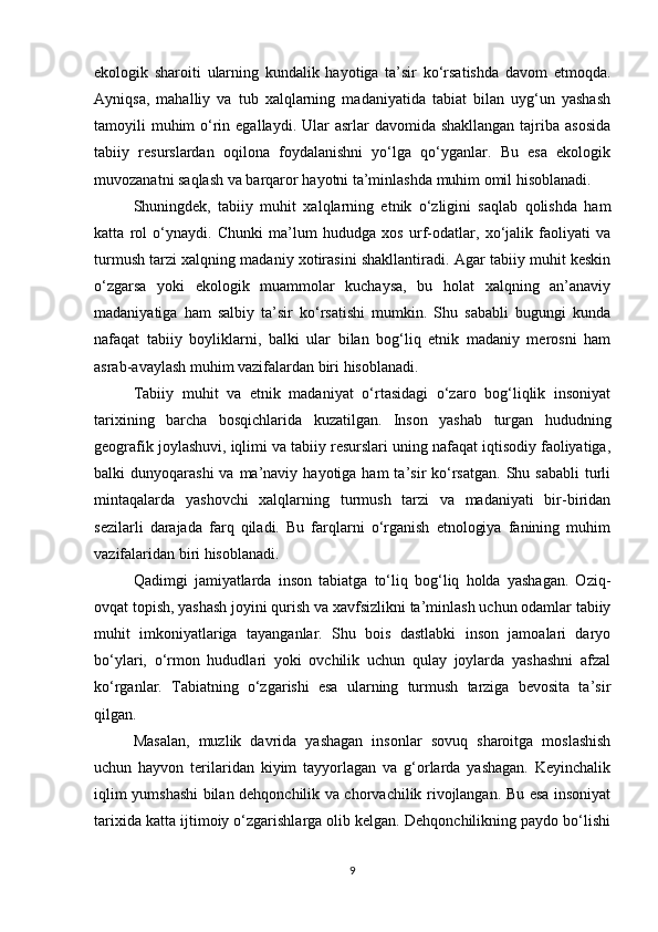 ekologik   sharoiti   ularning   kundalik   hayotiga   ta’sir   ko‘rsatishda   davom   etmoqda.
Ayniqsa,   mahalliy   va   tub   xalqlarning   madaniyatida   tabiat   bilan   uyg‘un   yashash
tamoyili  muhim  o‘rin egallaydi.  Ular  asrlar  davomida shakllangan  tajriba asosida
tabiiy   resurslardan   oqilona   foydalanishni   yo‘lga   qo‘yganlar.   Bu   esa   ekologik
muvozanatni saqlash va barqaror hayotni ta’minlashda muhim omil hisoblanadi.
Shuningdek,   tabiiy   muhit   xalqlarning   etnik   o‘zligini   saqlab   qolishda   ham
katta   rol   o‘ynaydi.   Chunki   ma’lum   hududga   xos   urf-odatlar,   xo‘jalik   faoliyati   va
turmush tarzi xalqning madaniy xotirasini shakllantiradi. Agar tabiiy muhit keskin
o‘zgarsa   yoki   ekologik   muammolar   kuchaysa,   bu   holat   xalqning   an’anaviy
madaniyatiga   ham   salbiy   ta’sir   ko‘rsatishi   mumkin.   Shu   sababli   bugungi   kunda
nafaqat   tabiiy   boyliklarni,   balki   ular   bilan   bog‘liq   etnik   madaniy   merosni   ham
asrab-avaylash muhim vazifalardan biri hisoblanadi.
Tabiiy   muhit   va   etnik   madaniyat   o‘rtasidagi   o‘zaro   bog‘liqlik   insoniyat
tarixining   barcha   bosqichlarida   kuzatilgan.   Inson   yashab   turgan   hududning
geografik joylashuvi, iqlimi va tabiiy resurslari uning nafaqat iqtisodiy faoliyatiga,
balki  dunyoqarashi  va  ma’naviy  hayotiga  ham  ta’sir  ko‘rsatgan.  Shu sababli  turli
mintaqalarda   yashovchi   xalqlarning   turmush   tarzi   va   madaniyati   bir-biridan
sezilarli   darajada   farq   qiladi.   Bu   farqlarni   o‘rganish   etnologiya   fanining   muhim
vazifalaridan biri hisoblanadi.
Qadimgi   jamiyatlarda   inson   tabiatga   to‘liq   bog‘liq   holda   yashagan.   Oziq-
ovqat topish, yashash joyini qurish va xavfsizlikni ta’minlash uchun odamlar tabiiy
muhit   imkoniyatlariga   tayanganlar.   Shu   bois   dastlabki   inson   jamoalari   daryo
bo‘ylari,   o‘rmon   hududlari   yoki   ovchilik   uchun   qulay   joylarda   yashashni   afzal
ko‘rganlar.   Tabiatning   o‘zgarishi   esa   ularning   turmush   tarziga   bevosita   ta’sir
qilgan.
Masalan,   muzlik   davrida   yashagan   insonlar   sovuq   sharoitga   moslashish
uchun   hayvon   terilaridan   kiyim   tayyorlagan   va   g‘orlarda   yashagan.   Keyinchalik
iqlim yumshashi bilan dehqonchilik va chorvachilik rivojlangan. Bu esa insoniyat
tarixida katta ijtimoiy o‘zgarishlarga olib kelgan. Dehqonchilikning paydo bo‘lishi
9 