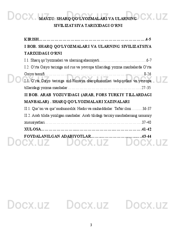 MAVZU: SHARQ QO‘LYOZMALARI VA ULARNING
SIVILIZATSIYA TARIXIDAGI O‘RNI
KIRISH………………………..…………………………………………….4 - 5
I   BOB.   SHARQ   QO‘LYOZMALARI   VA   ULARNING   SIVILIZATSIYA
TARIXIDAGI O‘RNI
I.1. Sharq qo‘lyozmalari va ularning ahamiyati………………………..…….6 - 7
I.2. O‘rta Osiyo tarixiga oid rus va yevropa tillaridagi yozma manbalarda O‘rta
Osiyo tasnifi………………………………………………………………...8 - 26
I.3.   O‘rta   Osiyo   tarixiga   oid   Rossiya   sharqshunoslari   tadqiqotlari   va   yevropa
tillaridagi yozma manbalar………………………………………………..27 - 35
II   BOB.   ARAB   YOZUVIDAGI   (ARAB,   FORS   TURKIY   TILLARDAGI
MANBALAR) . SHARQ QO‘LYOZMALARI XAZINALARI
II.1. Qur’ о n v а  qur’ о nshun о slik. H а dis v а  muh а ddisl а r. T а fsir ilmi….......36 - 37
II.2.  А r а b tilid а  yozilg а n m а nb а l а r.  А r а b tilid а gi t а ri х iy m а nb а l а rning umumiy
х ususiyatl а ri……………………………………………………………….37 - 40
XULOSA……………………...……………………….………………….41 - 42
FOYDALANILGAN ADABIYOTLAR……..……………………...…..43 - 44
3 