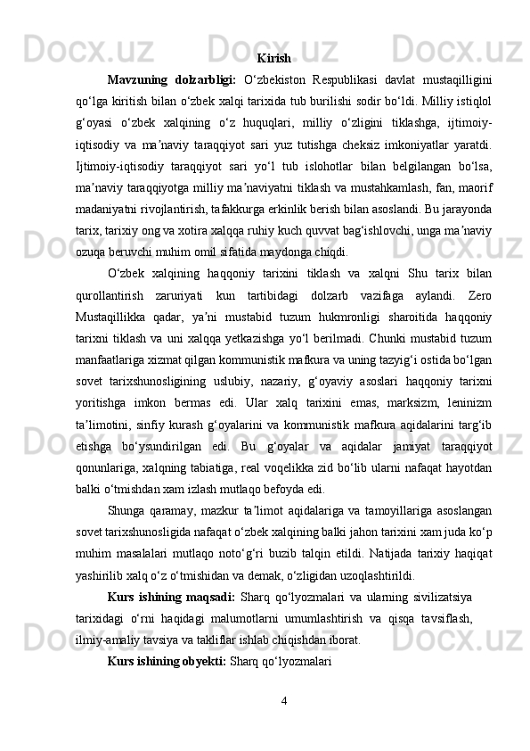 Kirish
Mavzuning   dolzarbligi :   O‘zbekiston   Respublikasi   davlat   mustaqilligini
qo‘lga kiritish bilan o‘zbek   xalqi   tarixida tub burilishi sodir bo‘ldi. Milliy istiqlol
g‘oyasi   o‘zbek   xalqining   o‘z   huquqlari,   milliy   o‘zligini   tiklashga,   ijtimoiy-
iqtisodiy   va   ma naviy   taraqqiyot   sari   yuz   tutishga   cheksiz   imkoniyatlar   yaratdi.ʼ
Ijtimoiy-iqtisodiy   taraqqiyot   sari   yo‘l   tub   islohotlar   bilan   belgilangan   bo‘lsa,
ma naviy taraqqiyotga milliy ma naviyatni tiklash va mustahkamlash, fan, maorif	
ʼ ʼ
madaniyatni rivojlantirish, tafakkurga erkinlik berish bilan asoslandi. Bu jarayonda
tarix, tarixiy ong va xotira xalqqa ruhiy kuch quvvat bag‘ishlovchi, unga ma naviy	
ʼ
ozuqa beruvchi muhim omil sifatida maydonga chiqdi.
O‘zbek   xalqining   haqqoniy   tarixini   tiklash   va   xalqni   Shu   tarix   bilan
qurollantirish   zaruriyati   kun   tartibidagi   dolzarb   vazifaga   aylandi.   Zero
Mustaqillikka   qadar,   ya ni   mustabid   tuzum   hukmronligi   sharoitida   haqqoniy	
ʼ
tarixni   tiklash   va   uni   xalqqa   yetkazishga   yo‘l   berilmadi.   Chunki   mustabid   tuzum
manfaatlariga xizmat qilgan kommunistik mafkura va uning tazyig‘i ostida bo‘lgan
sovet   tarixshunosligining   uslubiy,   nazariy,   g‘oyaviy   asoslari   haqqoniy   tarixni
yoritishga   imkon   bermas   edi.   Ular   xalq   tarixini   emas,   marksizm,   leninizm
ta limotini,   sinfiy   kurash   g‘oyalarini   va   kommunistik   mafkura   aqidalarini   targ‘ib	
ʼ
etishga   bo‘ysundirilgan   edi.   Bu   g‘oyalar   va   aqidalar   jamiyat   taraqqiyot
qonunlariga,  xalqning  tabiatiga, real   voqelikka zid  bo‘lib  ularni   nafaqat  hayotdan
balki o‘tmishdan xam izlash mutlaqo befoyda edi.
Shunga   qaramay,   mazkur   ta limot   aqidalariga   va   tamoyillariga   asoslangan	
ʼ
sovet tarixshunosligida nafaqat o‘zbek  xalqining  balki jahon tarixini xam juda ko‘p
muhim   masalalari   mutlaqo   noto‘g‘ri   buzib   talqin   etildi.   Natijada   tarixiy   haqiqat
yashirilib xalq o‘z o‘tmishidan va demak, o‘zligidan uzoqlashtirildi.
Kurs   ishining   maqsadi:   Sharq   qo‘lyozmalari   va   ularning   sivilizatsiya
tarixidagi   o‘rni   haqidagi   malumotlarni   umumlashtirish   va   qisqa   tavsiflash,
ilmiy-amaliy tavsiya va takliflar ishlab chiqishdan iborat. 
Kurs ishining obyekti:  Sharq qo‘lyozmalari 
4 