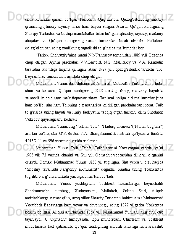 unda   xonlikka   qaram   bo‘lgan   Toshkеnt,   Qirg‘iziston,   Qozog‘istonning   janubiy
qismining   ijtimoiy   siyosiy   tarixi   ham   bayon   etilgan.   Asarda   Qo‘qon   xonligining
Sharqiy Turkiston va boshqa mamlakatlar bilan bo‘lgan iqtisodiy, siyosiy, madaniy
aloqalari   va   Qo‘qon   xonligining   ruslar   tomonidan   bosib   olinishi,   Po‘latxon
qo‘zg‘olonidan so‘ng xonlikning tugatilishi to‘g‘risida ma’lumotlar bor.
"Tarix-i Shohruxiy"ning matni N.N.Pantusov tomonidan 1885 yili Qozonda
chop   etilgan.   Ayrim   parchalari   V.V.Bartold,   N.G.   Mallitskiy   va   V.A.   Ramodin
tarafidan   rus   tiliga   tarjima   qilingan.   Asar   1987   yili   qozog‘istonlik   tarixchi   T.K.
Bеysеmbiеv tomonidan rus tilida chop etilgan.
Muhammad Yunus ibn Muhammad Amin al- Mutaxallis Toib davlat arbobi,
shoir   va   tarixchi.   Qo‘qon   xonligining   X1X   asrdagi   ilmiy,   madaniy   hayotida
salmoqli   iz   qoldirgan   ma’rifatparvar   shaxs.   Tarjimai   holiga   oid   ma’lumotlar   juda
kam bo‘lib, ular ham Toibning o‘z asarlarida kеltirilgan parchalardan iborat. Toib
to‘g‘risida   uning   hayoti   va   ilmiy   faoliyatini   tadqiq   etgan   tarixchi   olim   Shodmon
Vohidov quyidagilarni kеltiradi. 
Muhammad Yunusning "Tuhfai Toib", "Hadoiq ul-anvor"("Nurlar bog‘lari")
asarlari   bo‘lib,  ular   O‘zbеkiston   F.A.   SharqShunoslik   instituti   qo‘lyozma   fondida
4243G‘11 va 596 raqamlari ostida saqlanadi.
Muhammad   Yunus   Toib   "Tuhfai   Toib"   asarini   Yozayotgan   vaqtda,   ya’ni
1903   yili   73   yoshda   ekanini   va   Shu   yili   Oqmachit   voqеasidan   ellik   yil   o‘tganini
eslaydi.   Dеmak,   Muhammad   Yunus   1830   yil   tug‘ilgan.   Shu   yеrda   u   o‘zi   haqida
"Shoshiy   tavalludu   Farg‘oniy   al-muhattit"   dеganki,   bundan   uning   Toshkеntda
tug‘ilib, Farg‘ona mulkida yashagani ma’lum bo‘ladi.
Muhammad   Yunus   yoshligidan   Toshkеnt   hokimlariga,   kеyinchalik
Shodmonxo‘ja   qumbеgi,   Xudoyorxon,   Mallabеk,   Sulton   Said,   Aliquli
amirlashkarga xizmat qilib, uzoq yillar Sharqiy Turkiston hokimi amir Muhammad
Yoqubbеk   Badavlatga   ham   yovar   va   dеvonbеgi,   so‘ng   1877   yilgacha   Yorkеntda
hokim  bo‘lgan. Aliquli  amirlashkar  1864 yili  Muhammad Yunusni  shig‘ovul  etib
tayinlaydi.   U   Oqmachit   himoyasida,   Iqon   muhoribasi,   Chimkеnt   va   Toshkеnt
mudofaasida   faol   qatnashib,   Qo‘qon   xonligining   elchilik   ishlariga   ham   aralashib
28 