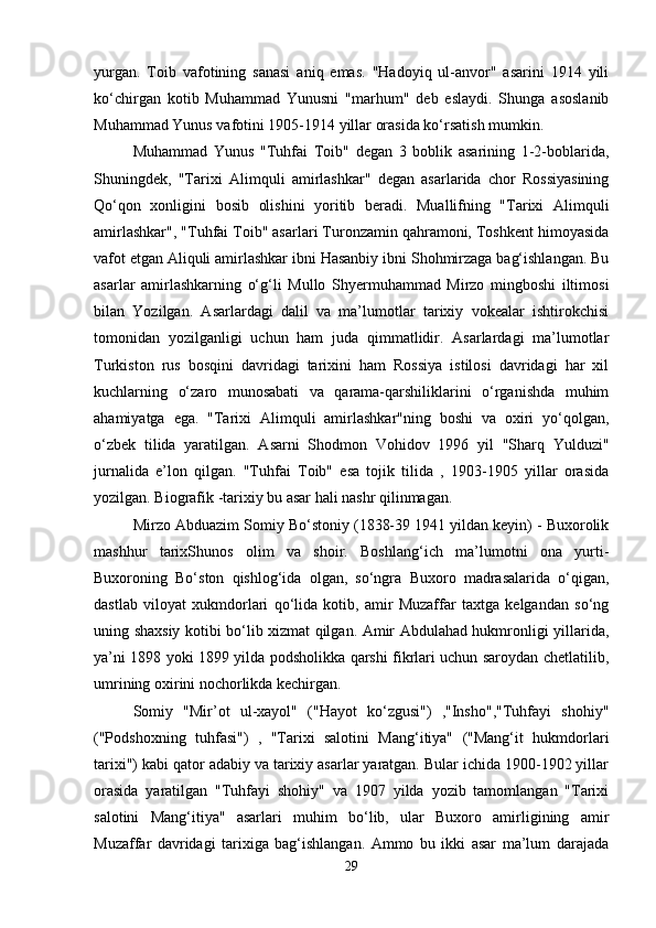 yurgan.   Toib   vafotining   sanasi   aniq   emas.   "Hadoyiq   ul-anvor"   asarini   1914   yili
ko‘chirgan   kotib   Muhammad   Yunusni   "marhum"   dеb   eslaydi.   Shunga   asoslanib
Muhammad Yunus vafotini 1905-1914 yillar orasida ko‘rsatish mumkin.
Muhammad   Yunus   "Tuhfai   Toib"   dеgan   3   boblik   asarining   1-2-boblarida,
Shuningdеk,   "Tarixi   Alimquli   amirlashkar"   dеgan   asarlarida   chor   Rossiyasining
Qo‘qon   xonligini   bosib   olishini   yoritib   bеradi.   Muallifning   "Tarixi   Alimquli
amirlashkar", "Tuhfai Toib" asarlari Turonzamin qahramoni, Toshkеnt himoyasida
vafot etgan Aliquli amirlashkar ibni Hasanbiy ibni Shohmirzaga bag‘ishlangan. Bu
asarlar   amirlashkarning   o‘g‘li   Mullo   Shyеrmuhammad   Mirzo   mingboshi   iltimosi
bilan   Yozilgan.   Asarlardagi   dalil   va   ma’lumotlar   tarixiy   vokеalar   ishtirokchisi
tomonidan   yozilganligi   uchun   ham   juda   qimmatlidir.   Asarlardagi   ma’lumotlar
Turkiston   rus   bosqini   davridagi   tarixini   ham   Rossiya   istilosi   davridagi   har   xil
kuchlarning   o‘zaro   munosabati   va   qarama-qarshiliklarini   o‘rganishda   muhim
ahamiyatga   ega.   "Tarixi   Alimquli   amirlashkar"ning   boshi   va   oxiri   yo‘qolgan,
o‘zbеk   tilida   yaratilgan.   Asarni   Shodmon   Vohidov   1996   yil   "Sharq   Yulduzi"
jurnalida   e’lon   qilgan.   "Tuhfai   Toib"   esa   tojik   tilida   ,   1903-1905   yillar   orasida
yozilgan. Biografik -tarixiy bu asar hali nashr qilinmagan.
Mirzo Abduazim Somiy Bo‘stoniy (1838-39 1941 yildan kеyin) - Buxorolik
mashhur   tarixShunos   olim   va   shoir.   Boshlang‘ich   ma’lumotni   ona   yurti-
Buxoroning   Bo‘ston   qishlog‘ida   olgan,   so‘ngra   Buxoro   madrasalarida   o‘qigan,
dastlab   viloyat   xukmdorlari   qo‘lida   kotib,   amir   Muzaffar   taxtga   kеlgandan   so‘ng
uning shaxsiy kotibi bo‘lib xizmat qilgan. Amir Abdulahad hukmronligi yillarida,
ya’ni 1898 yoki 1899 yilda podsholikka qarshi fikrlari uchun saroydan chеtlatilib,
umrining oxirini nochorlikda kеchirgan.
Somiy   "Mir’ot   ul-xayol"   ("Hayot   ko‘zgusi")   ,"Insho","Tuhfayi   shohiy"
("Podshoxning   tuhfasi")   ,   "Tarixi   salotini   Mang‘itiya"   ("Mang‘it   hukmdorlari
tarixi") kabi qator adabiy va tarixiy asarlar yaratgan. Bular ichida 1900-1902 yillar
orasida   yaratilgan   "Tuhfayi   shohiy"   va   1907   yilda   yozib   tamomlangan   "Tarixi
salotini   Mang‘itiya"   asarlari   muhim   bo‘lib,   ular   Buxoro   amirligining   amir
Muzaffar   davridagi   tarixiga   bag‘ishlangan.   Ammo   bu   ikki   asar   ma’lum   darajada
29