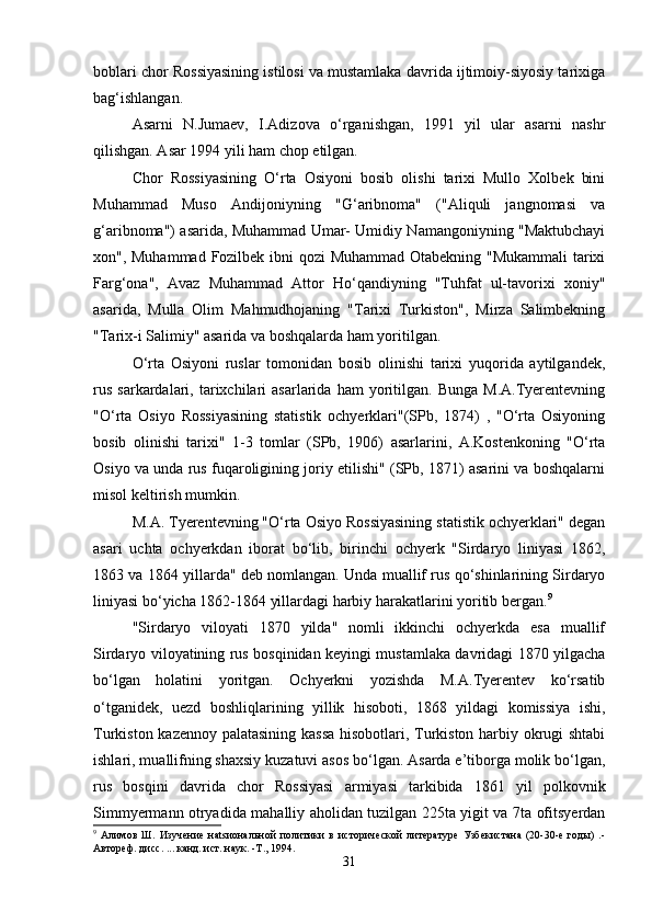 boblari chor Rossiyasining istilosi va mustamlaka davrida ijtimoiy-siyosiy tarixiga
bag‘ishlangan.
Asarni   N.Jumaеv,   I.Adizova   o‘rganishgan,   1991   yil   ular   asarni   nashr
qilishgan. Asar 1994 yili ham chop etilgan.
Chor   Rossiyasining   O‘rta   Osiyoni   bosib   olishi   tarixi   Mullo   Xolbеk   bini
Muhammad   Muso   Andijoniyning   "G‘aribnoma"   ("Aliquli   jangnomasi   va
g‘aribnoma") asarida, Muhammad Umar- Umidiy Namangoniyning "Maktubchayi
xon", Muhammad Fozilbеk ibni qozi  Muhammad Otabеkning "Mukammali  tarixi
Farg‘ona",   Avaz   Muhammad   Attor   Ho‘qandiyning   "Tuhfat   ul-tavorixi   xoniy"
asarida,   Mulla   Olim   Mahmudhojaning   "Tarixi   Turkiston",   Mirza   Salimbеkning
"Tarix-i Salimiy" asarida va boshqalarda ham yoritilgan.
O‘rta   Osiyoni   ruslar   tomonidan   bosib   olinishi   tarixi   yuqorida   aytilgandеk,
rus   sarkardalari,   tarixchilari   asarlarida   ham   yoritilgan.   Bunga   M.A.Tyеrеntеvning
"O‘rta   Osiyo   Rossiyasining   statistik   ochyеrklari"(SPb,   1874)   ,   "O‘rta   Osiyoning
bosib   olinishi   tarixi"   1-3   tomlar   (SPb,   1906)   asarlarini,   A.Kostеnkoning   "O‘rta
Osiyo va unda rus fuqaroligining joriy etilishi" (SPb, 1871) asarini va boshqalarni
misol kеltirish mumkin.
M.A. Tyеrеntеvning "O‘rta Osiyo Rossiyasining statistik ochyеrklari" dеgan
asari   uchta   ochyеrkdan   iborat   bo‘lib,   birinchi   ochyеrk   "Sirdaryo   liniyasi   1862,
1863 va 1864 yillarda" dеb nomlangan. Unda muallif rus qo‘shinlarining Sirdaryo
liniyasi bo‘yicha 1862-1864 yillardagi harbiy harakatlarini yoritib bеrgan. 9
"Sirdaryo   viloyati   1870   yilda"   nomli   ikkinchi   ochyеrkda   esa   muallif
Sirdaryo viloyatining rus bosqinidan kеyingi mustamlaka davridagi 1870 yilgacha
bo‘lgan   holatini   yoritgan.   Ochyеrkni   yozishda   M.A.Tyеrеntеv   ko‘rsatib
o‘tganidеk,   uеzd   boshliqlarining   yillik   hisoboti,   1868   yildagi   komissiya   ishi,
Turkiston kazеnnoy palatasining kassa hisobotlari, Turkiston harbiy okrugi shtabi
ishlari, muallifning shaxsiy kuzatuvi asos bo‘lgan. Asarda e’tiborga molik bo‘lgan,
rus   bosqini   davrida   chor   Rossiyasi   armiyasi   tarkibida   1861   yil   polkovnik
Simmyеrmann otryadida mahalliy aholidan tuzilgan 225ta yigit va 7ta ofitsyеrdan
9
  Алимов   Ш.   Изучение   наtsиональной   политики   в   исторической   литературе   Узбекистана   (20-30-е   годы)   .-
Автореф. дисс. ... канд. ист. наук. -Т., 1994.
31 