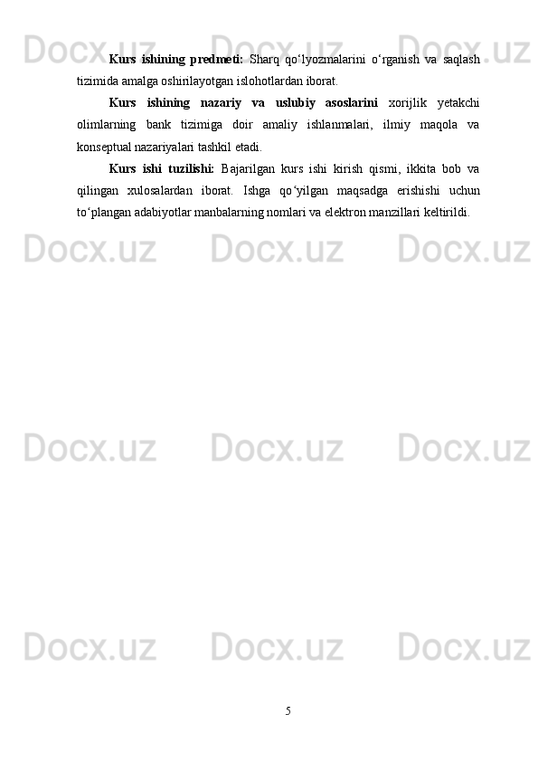 Kurs   ishining   predmeti:   Sharq   qo‘lyozmalarini   o‘rganish   va   saqlash
tizimida amalga oshirilayotgan islohotlardan iborat.
Kurs   ishining   nazariy   va   uslubiy   asoslarini   xorijlik   yetakchi
olimlarning   bank   tizimiga   doir   amaliy   ishlanmalari,   ilmiy   maqola   va
konseptual nazariyalari tashkil etadi.
Kurs   ishi   tuzilishi:   Bajarilgan   kurs   ishi   kirish   qismi,   ikkita   bob   va
qilingan   xulosalardan   iborat.   Ishga   qo yilgan   maqsadga   erishishi   uchunʻ
to plangan adabiyotlar manbalarning nomlari va elektron manzillari keltirildi.	
ʻ
5 