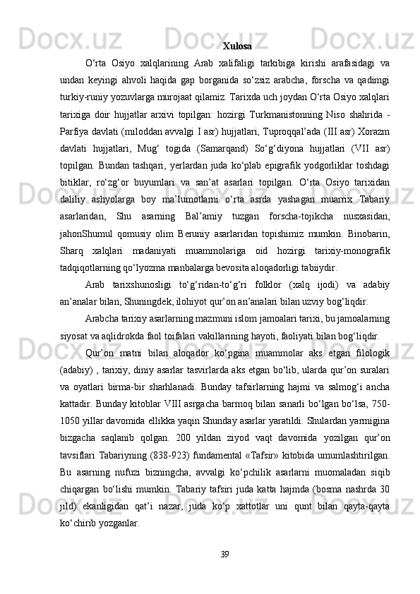 Xulosa
O‘rta   Osiyo   xalqlarining   Arab   xalifaligi   tarkibiga   kirishi   arafasidagi   va
undan   keyingi   ahvoli   haqida   gap   borganida   so‘zsiz   arabcha,   forscha   va   qadimgi
turkiy-runiy yozuvlarga murojaat qilamiz. Tarixda uch joydan O‘rta Osiyo xalqlari
tarixiga   doir   hujjatlar   arxivi   topilgan:   hozirgi   Turkmanistonning   Niso   shahrida   -
Parfiya davlati (miloddan avvalgi I asr) hujjatlari, Tuproqqal’ada (III asr) Xorazm
davlati   hujjatlari,   Mug‘   togida   (Samarqand)   So‘g‘diyona   hujjatlari   (VII   asr)
topilgan.  Bundan  tashqari,   yerlardan  juda  ko‘plab  epigrafik  yodgorliklar  toshdagi
bitiklar,   ro‘zg‘or   buyumlari   va   san’at   asarlari   topilgan.   O‘rta   Osiyo   tarixidan
daliliy   ashyolarga   boy   ma’lumotlarni   o‘rta   asrda   yashagan   muarrix   Tabariy
asarlaridan,   Shu   asarning   Bal’amiy   tuzgan   forscha-tojikcha   nusxasidan,
jahonShumul   qomusiy   olim   Beruniy   asarlaridan   topishimiz   mumkin.   Binobarin,
Sharq   xalqlari   madaniyati   muammolariga   oid   hozirgi   tarixiy-monografik
tadqiqotlarning qo‘lyozma manbalarga bevosita aloqadorligi tabiiydir.
Arab   tarixshunosligi   to‘g‘ridan-to‘g‘ri   folklor   (xalq   ijodi)   va   adabiy
an’analar bilan, Shuningdek, ilohiyot qur’on an’analari bilan uzviy bog‘liqdir.
Arabcha tarixiy asarlarning mazmuni islom jamoalari tarixi, bu jamoalarning
siyosat va aqlidrokda faol toifalari vakillarining hayoti, faoliyati bilan bog‘liqdir.
Qur’on   matni   bilan   aloqador   ko‘pgina   muammolar   aks   etgan   filologik
(adabiy) , tarixiy, diniy asarlar tasvirlarda aks etgan bo‘lib, ularda qur’on suralari
va   oyatlari   birma-bir   sharhlanadi.   Bunday   tafsirlarning   hajmi   va   salmog‘i   ancha
kattadir. Bunday kitoblar VIII asrgacha barmoq bilan sanarli bo‘lgan bo‘lsa, 750-
1050 yillar davomida ellikka yaqin Shunday asarlar yaratildi. Shulardan yarmigina
bizgacha   saqlanib   qolgan.   200   yildan   ziyod   vaqt   davomida   y ozilgan   qur’on
tavsiflari Tabariyning (838-923) fundamental «Tafsir» kitobida umumlashtirilgan.
Bu   asarning   nufuzi   bizningcha,   avvalgi   ko‘pchilik   asarlarni   muomaladan   siqib
chiqargan   bo‘lishi   mumkin.   Tabariy   tafsiri   juda   katta   hajmda   (bosma   nashrda   30
jild)   ekanligidan   qat’i   nazar,   juda   ko‘p   xattotlar   uni   qunt   bilan   qayta-qayta
ko‘chirib yozganlar. 
39 