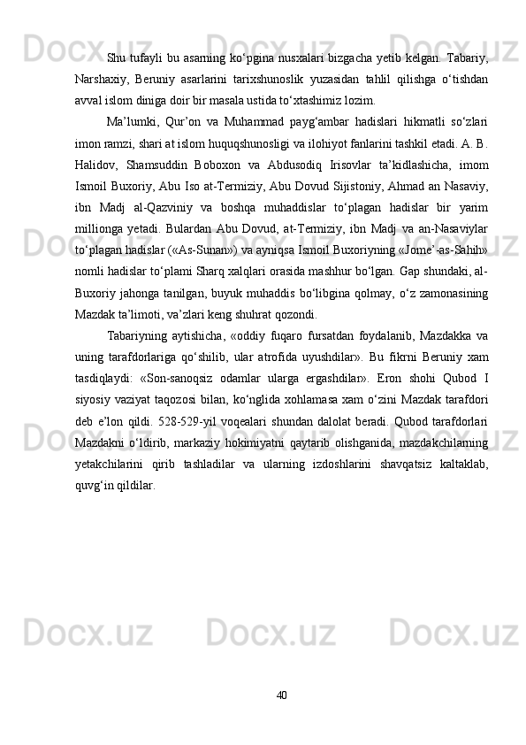 Shu  tufayli   bu   asarning  ko‘pgina   nusxalari   bizgacha   yetib   kelgan.   Tabariy,
Narshaxiy,   Beruniy   asarlarini   tarixshunoslik   yuzasidan   tahlil   qilishga   o‘tishdan
avval islom diniga doir bir masala ustida to‘xtashimiz lozim. 
Ma’lumki,   Qur’on   va   Muhammad   payg‘ambar   hadislari   hikmatli   so‘zlari
imon ramzi, shari at islom huquqshunosligi va ilohiyot fanlarini tashkil etadi. A. B.
Halidov,   Shamsuddin   Boboxon   va   Abdusodiq   Irisovlar   ta’kidlashicha,   imom
Ismoil Buxoriy, Abu Iso at-Termiziy, Abu Dovud Sijistoniy, Ahmad an Nasaviy,
ibn   Madj   al-Qazviniy   va   boshqa   muhaddislar   to‘plagan   hadislar   bir   yarim
millionga   yetadi.   Bulardan   Abu   Dovud,   at-Termiziy,   ibn   Madj   va   an-Nasaviylar
to‘plagan hadislar («As-Sunan») va ayniqsa Ismoil Buxoriyning «Jome’-as-Sahih»
nomli hadislar to‘plami Sharq xalqlari orasida mashhur bo‘lgan. Gap shundaki, al-
Buxoriy   jahonga   tanilgan,   buyuk   muhaddis   bo‘libgina   qolmay,   o‘z   zamonasining
Mazdak ta’limoti, va’zlari keng shuhrat qozondi. 
Tabariyning   aytishicha,   «oddiy   fuqaro   fursatdan   foydalanib,   Mazdakka   va
uning   tarafdorlariga   qo‘shilib,   ular   atrofida   uyushdilar».   Bu   fikrni   Beruniy   xam
tasdiqlaydi:   «Son-sanoqsiz   odamlar   ularga   ergashdilar».   Eron   shohi   Qubod   I
siyosiy   vaziyat   taqozosi   bilan,   ko‘nglida   xohlamasa   xam   o‘zini   Mazdak   tarafdori
deb   e’lon   qildi.   528-529-yil   voqealari   shundan   dalolat   beradi.   Qubod   tarafdorlari
Mazdakni   o‘ldirib,   markaziy   hokimiyatni   qaytarib   olishganida,   mazdakchilarning
yetakchilarini   qirib   tashladilar   va   ularning   izdoshlarini   shavqatsiz   kaltaklab,
quvg‘in qildilar.
40