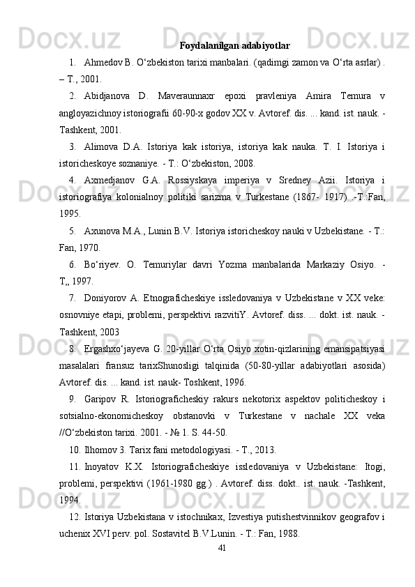 Foydalanilgan adabiyotlar
1. Ahmedov B.  О ‘zbekiston tarixi manbalari. (qadimgi zamon va  О ‘rta asrlar) .
–   T. ,  2001.
2. Abidjanova   D.   Maveraunnaxr   epoxi   pravleniya   Amira   Temura   v
angloyazichnoy istoriografii 60-90-x godov XX v. Avtoref. dis. ... kand. ist. nauk. -
Tashkent, 2001.
3. Alimova   D.A.   Istoriya   kak   istoriya,   istoriya   kak   nauka.   T.   I.   Istoriya   i
istoricheskoye soznaniye. - T.:  О‘ zbekiston, 2008.
4. Axmedjanov   G.A.   Rossiyskaya   imperiya   v   Sredney   Azii.   Istoriya   i
istoriografiya   kolonialnoy   polit i ki   sarizma   v   Turkestane   (1867-   1917)   .-T.:Fan,
1995.
5. Axunova M.A., Lunin B.V. Istoriya istoricheskoy nauki v Uzbekistane. - T.:
Fan, 1970.
6. B о ‘riyev.   O.   Temuriylar   davri   Yozma   manbalarida   Markaziy   Osiyo.   -
T„ 1997.
7. Doni yor ov   A.   Etnografichesk i ye   issledovaniya   v   U zbekistane   v   XX   veke:
osnovniye etapi, problemi, perspektivi razvitiY. Avtoref. diss. ... dokt. ist. nauk. -
Tashkent, 2003
8. Ergashxо‘jayeva   G.   20-yillar   О‘rta   Osiyo   xotin-qizlarining   emansipatsiyasi
masalalari   fransuz   tarixShunosligi   talqinida   (50-80-yillar   adabiyotlari   asosida)
Avtoref. dis. ... kand. ist. nauk- Toshkent, 1996.
9. Garipov   R.   Istoriograficheskiy   rakurs   nekotorix   aspektov   politicheskoy   i
sotsialno-ekonomicheskoy   obstanovki   v   Turkestane   v   nachale   XX   veka
//O‘zbekiston tarixi. 2001. - № 1. S. 44-50.
10. Ilhomov 3. Tarix fani metodologiyasi. - T., 2013.
11. Inoyatov   K.X.   Istoriograficheskiye   issledovaniya   v   Uzbekistane:   Itogi,
problemi, perspektivi  (1961-1980 gg.)   . Avtoref. diss.  dokt.. ist. nauk. -Tashkent,
1994.
12. Istoriya Uzbekistana  v istochnikax, Izvestiya  putishestvinnikov  geografov i
uchenix XVI perv. pol.  Sostavitel B.V.Lunin. - T.: Fan, 1988.
41 