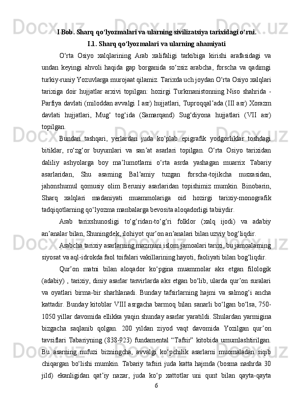 I Bob. Sharq qo‘lyozmalari va ularning sivilizatsiya tarixidagi  o‘rni .
I.1. Sharq qo‘lyozmalari va ularning ahamiyati
O‘rta   Osiyo   xalqlarining   Arab   xalifaligi   tarkibiga   kirishi   arafasidagi   va
undan   keyingi   ahvoli   haqida   gap   borganida   so‘zsiz   arabcha,   forscha   va   qadimgi
turkiy-runiy Yozuvlarga murojaat qilamiz. Tarixda uch joydan O‘rta Osiyo xalqlari
tarixiga   doir   hujjatlar   arxivi   topilgan:   hozirgi   Turkmanistonning   Niso   shahrida   -
Parfiya   davlati (miloddan avvalgi I asr) hujjatlari,   Tuproqqal adaʼ   ( III   asr) Xorazm
davlati   hujjatlari,   Mug‘   tog‘ida   (Samarqand)   Sug‘diyona   hujjatlari   ( VII   asr)
topilgan.
Bundan   tashqari,   yerlardan   juda   ko‘plab   epigrafik   yodgorliklar   toshdagi
bitiklar,   ro‘zg‘or   buyumlari   va   san at   asarlari   topilgan.   O‘rta   Osiyo   tarixidan	
ʼ
daliliy   ashyolarga   boy   ma lumotlarni   o‘rta   asrda   yashagan   muarrix  	
ʼ Tabariy
asarlaridan,   Shu   asarning   Bal amiy	
ʼ   tuzgan   forscha-tojikcha   nusxasidan,
jahonshumul   qomusiy   olim   Beruniy   asarlaridan   topishimiz   mumkin.   Binobarin,
Sharq   xalqlari   madaniyati   muammolariga   oid   hozirgi   tarixiy-monografik
tadqiqotlarning qo‘lyozma manbalarga bevosita aloqadorligi tabiiydir.
Arab   tarixshunosligi   to‘g‘ridan-to‘g‘ri   folklor   (xalq   ijodi)   va   adabiy
an analar bilan, Shuningdek, ilohiyot qur on an analari bilan uzviy bog‘liqdir.	
ʼ ʼ ʼ
Arabcha tarixiy asarlarning mazmuni islom jamoalari tarixi, bu jamoalarning
siyosat va aql-idrokda faol toifalari vakillarining hayoti, faoliyati bilan bog‘liqdir.
Qur on   matni   bilan   aloqador   ko‘pgina   muammolar   aks   etgan   filologik	
ʼ
(adabiy) , tarixiy, diniy asarlar tasvirlarda aks etgan bo‘lib, ularda qur on suralari	
ʼ
va   oyatlari   birma -bir   sharhlanadi.   Bunday   tafsirlarning   hajmi   va   salmog‘i   ancha
kattadir. Bunday kitoblar   VIII   asrgacha barmoq bilan sanarli bo‘lgan bo‘lsa, 750-
1050 yillar davomida ellikka yaqin shunday asarlar yaratildi. Shulardan   yarmigina
bizgacha   saqlanib   qolgan.   200   yildan   ziyod   vaqt   davomida   Yozilgan   qur on	
ʼ
tavsiflari   Tabariyning   (838-923)  fundamental  “Tafsir” kitobida umumlashtirilgan.
Bu   asarning   nufuzi   bizningcha ,   avvalgi   ko‘pchilik   asarlarni   muomaladan   siqib
chiqargan   bo‘lishi   mumkin.   Tabariy   tafsiri   juda   katta   hajmda   (bosma   nashrda   30
jild)   ekanligidan   qat iy   nazar,   juda   ko‘p   xattotlar   uni   qunt   bilan   qayta-qayta	
ʼ
6 