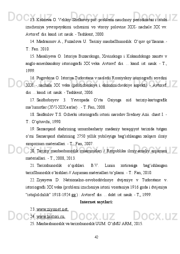 13. Kobzeva O. Velikiy Shelkoviy put: problemi nauchnoy periodizatsii i istoki
izucheniya   yevropeyskimi   uchenimi   vo   vtoroy   polovine   XIX-   nachale   XX   vv.
Avtoref. dis. kand. ist. nauk. - Tashkent, 2000.
14. Madraimov   A.,   Fuzailova   U.   Tarixiy   manbaShunoslik.   O‘quv   qo‘llanma..-
T.: Fan. 2010.
15. Masaliyeva   O.   Istoriya   Buxarskogo,   Xivinskogo   i   Kokandskogo   xanstv   v
anglo-amerikanskoy   istoriografii   XX   veka.   Avtoref.   dis.   ...   kand.   ist.   nauk.   -   T.,
1999.
16. Pugovkina O. Istoriya Turkestana v nasledii Rossiyskoy istoriografii seredini
XIX   -   nachala   XX   veka   (politicheskiye   i   ekonomicheskiye   aspekti)   -   Avtoref.
dis. ... kand. ist. nauk. - Tashkent, 2006.
17. Saidboboyev   3.   Yevropada   О‘rta   Osiyoga   oid   tarixiy-kartografik
ma’lumotlar (XVI-XIX asrlar) . - T.:Fan, 2008.
18. Saidkulov T.S. Ocherki istoriografii istorii narodov Sredney Azii. chast  I. -
T.: О‘qituvchi, 1990.
19. Samarqand   shahrining   umumbashariy   madaniy   taraqqiyot   tarixida   tutgan
о‘rni   Samarqand   shahrining   2750   yillik   yubileyiga   bag‘ishlangan   xalqaro   ilmiy
simpozium materiallari. - T.: Fan, 2007.
20. Tarixiy   manbashunoslik   muammolari   /   Respublika   ilmiy-amaliy   anjumani
materiallari. - T., 2008, 2013.
21. Tarixshunoslik   о ‘ q ishlari.   B.V.   Lunin   xotirasiga   bag‘ishlangan
tarixShunoslik о‘kishlari // Anjuman materiallari tо‘plami. - T.: Fan, 2010.
22. Ziyayeva   D.   Natsionalno-osvoboditelnoye   dvijeniye   v   Turkestane   v
:
istoriografii XX veka (problemi izucheniya istorii vosstaniya 1916 goda i dvijeniya
“istiqlolchilik” 1918-1924 gg.) : Avtoref. dis. ... dokt. ist. nauk. - T,, 1999.
Internet saytlari:
23.      www         .        ziyonet         .        net         .  
24.      www         .        histori         .        ru         .  
25. Manba sh unoslik va tarix s hunoslik UUM. О‘zMU ARM, 2015.
42 