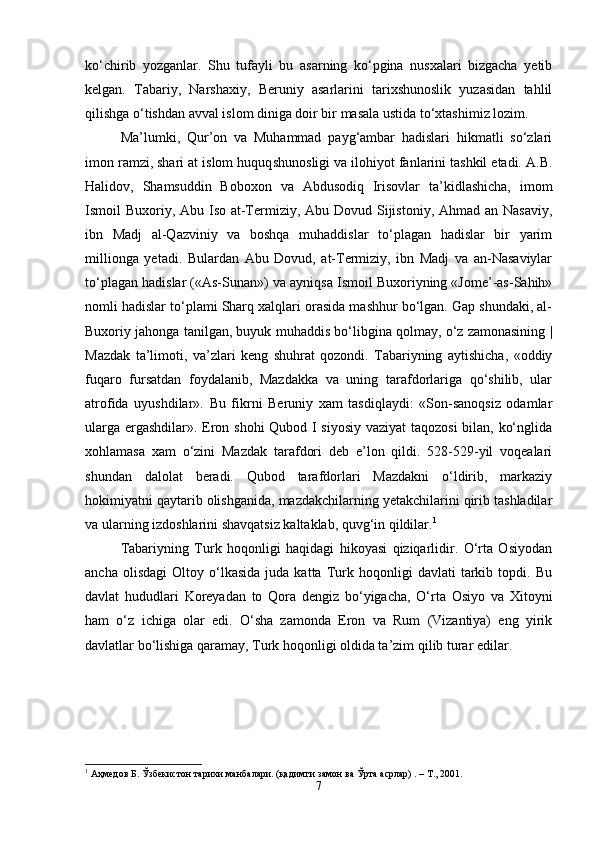 ko‘chirib   yozganlar.   Shu   tufayli   bu   asarning   ko‘pgina   nusxalari   bizgacha   yetib
kelgan.   Tabariy,   Narshaxiy,   Beruniy   asarlarini   tarixshunoslik   yuzasidan   tahlil
qilishga o‘tishdan avval islom diniga doir bir masala ustida to‘xtashimiz lozim. 
Ma’lumki,   Qur’on   va   Muhammad   payg‘ambar   hadislari   hikmatli   so‘zlari
imon ramzi, shari at islom huquq s hunosligi va ilohiyot fanlarini tashkil etadi. A.B.
Halidov,   Shamsuddin   Boboxon   va   Abdusodiq   Irisovlar   ta’kidlashicha,   imom
Ismoil Buxoriy, Abu Iso at-Termiziy, Abu Dovud Sijistoniy, Ahmad an Nasaviy,
ibn   Madj   al-Qazviniy   va   boshqa   muhaddislar   to‘plagan   hadislar   bir   yarim
millionga   yetadi.   Bulardan   Abu   Dovud,   at-Termiziy,   ibn   Madj   va   an-Nasaviylar
to‘plagan hadislar («As-Sunan») va ayniqsa Ismoil Buxoriyning «Jome’-as-Sahih»
nomli hadislar to‘plami Sharq xalqlari orasida mashhur bo‘lgan. Gap shundaki, al-
Buxoriy jahonga tanilgan, buyuk muhaddis bo‘libgina qolmay, o‘z zamonasining |
Mazdak   ta’limoti,   va’zlari   keng   shuhrat   qozondi.   Tabariyning   aytishicha,   «oddiy
fuqaro   fursatdan   foydalanib,   Mazdakka   va   uning   tarafdorlariga   qo‘shilib,   ular
atrofida   uyushdilar».   Bu   fikrni   Beruniy   xam   tasdiqlaydi:   «Son-sanoqsiz   odamlar
ularga ergashdilar». Eron shohi  Qubod I siyosiy vaziyat taqozosi  bilan, ko‘nglida
xohlamasa   xam   o‘zini   Mazdak   tarafdori   deb   e’lon   qildi.   528-529-yil   voqealari
shundan   dalolat   beradi.   Qubod   tarafdorlari   Mazdakni   o‘ldirib,   markaziy
hokimiyatni qaytarib olishganida, mazdakchilarning yetakchilarini qirib tashladilar
va ularning izdoshlarini shavqatsiz kaltaklab, quvg‘in qildilar. 1
Tabariyning   Turk   hoqonligi   haqidagi   hikoyasi   qiziqarlidir.   O‘rta   Osiyodan
ancha   olisdagi   Oltoy  o‘lkasida   juda  katta   Turk   hoqonligi   davlati   tarkib   topdi.   Bu
davlat   hududlari   Koreyadan   to   Qora   dengiz   bo‘yigacha,   O‘rta   Osiyo   va   Xitoyni
ham   o‘z   ichiga   olar   edi.   O‘sha   zamonda   Eron   va   Rum   (Vizantiya)   eng   yirik
davlatlar bo‘lishiga qaramay, Turk hoqonligi oldida ta’zim qilib turar edilar.
1
 Аҳмедов Б. Ўзбекистон тарихи манбалари. (қадимги замон ва Ўрта асрлар) . – Т., 2001.
7 