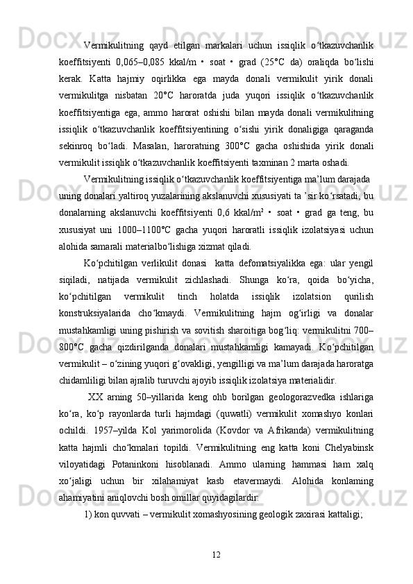 Vermikulitning   qayd   etilgan   markalari   uchun   issiqlik   o tkazuvchanlikʻ
koeffitsiyenti   0,065–0,085   kkal/m   •   soat   •   grad   (25° С   da)   oraliqda   bo lishi	
ʻ
kerak.   Katta   hajmiy   oqirlikka   ega   mayda   donali   vermikulit   yirik   donali
vermikulitga   nisbatan   20° С   haroratda   juda   yuqori   issiqlik   o tkazuvchanlik	
ʻ
koeffitsiyentiga   ega,   ammo   harorat   oshishi   bilan   mayda   donali   vermikulitning
issiqlik   o tkazuvchanlik   koeffitsiyentining   o sishi   yirik   donaligiga   qaraganda	
ʻ ʻ
sekinroq   bo ladi.   Masalan,   haroratning   300°	
ʻ С   gacha   oshishida   yirik   donali
vermikulit issiqlik o tkazuvchanlik koeffitsiyenti taxminan 2 marta oshadi. 	
ʻ
Vermikulitning issiqlik o tkazuvchanlik koeffitsiyentiga ma’lum darajada	
ʻ
uning donalari yaltiroq yuzalarining akslanuvchi xususiyati ta ’sir ko rsatadi, bu	
ʻ
donalarning   akslanuvchi   koeffitsiyenti   0,6   kkal/m 2
  •   soat   •   grad   ga   teng,   bu
xususiyat   uni   1000–1100° С   gacha   yuqori   haroratli   issiqlik   izolatsiyasi   uchun
alohida samarali materialbo lishiga xizmat qiladi. 	
ʻ
Ko pchitilgan   verlikulit   donasi     katta   defomatsiyalikka   ega:   ular   yengil	
ʻ
siqiladi,   natijada   vermikulit   zichlashadi.   Shunga   ko ra,   qoida   bo yicha,	
ʻ ʻ
ko pchitilgan   vermikulit   tinch   holatda   issiqlik   izolatsion   qurilish	
ʻ
konstruksiyalarida   cho kmaydi.   Vermikulitning   hajm   og irligi   va   donalar	
ʻ ʻ
mustahkamligi uning pishirish va sovitish sharoitiga bog liq: vermikulitni 700–	
ʻ
800° С   gacha   qizdirilganda   donalari   mustahkamligi   kamayadi.   Ko pchitilgan	
ʻ
vermikulit – o zining yuqori g ovakligi, yengilligi va ma’lum darajada haroratga	
ʻ ʻ
chidamliligi bilan ajralib turuvchi ajoyib issiqlik izolatsiya materialidir.
  XX   arning   50–yillarida   keng   ohb   borilgan   geologorazvedka   ishlariga
ko ra,   ko p   rayonlarda   turli   hajmdagi   (quwatli)   vermikulit   xomashyo   konlari	
ʻ ʻ
ochildi.   1957–yilda   Kol   yarimorolida   (Kovdor   va   Afrikanda)   vermikulitning
katta   hajmli   cho kmalari   topildi.   Vermikulitning   eng   katta   koni   Chelyabinsk	
ʻ
viloyatidagi   Potaninkoni   hisoblanadi.   Ammo   ularning   hammasi   ham   xalq
xo jaligi   uchun   bir   xilahamiyat   kasb   etavermaydi.   Alohida   konlaming	
ʻ
ahamiyatini aniqlovchi bosh omillar quyidagilardir:
1) kon quvvati – vermikulit xomashyosining geologik zaxirasi kattaligi;
12 