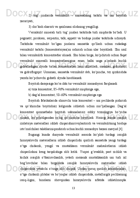 2)   tog   jinslarida   vermikulit   –   mineralning   tarkibi   va   uni   boyitishʻ
zaruriyati;
3) cho kish sharoiti va qazilmani olishning yengilligi.
ʻ
Vermikulit  minerali   turli  tog   jinslari   tarkibida  turli   miqdorda  bo ladi.  U	
ʻ ʻ
pegmatit, piroksen, serpentin, talk, appatit va boshqa jinslar tarkibida uchraydi.
Tarkibida   vermikulit   bo lgan   jinslarni   sanoatda   qo llash   uchun   rudadagi	
ʻ ʻ
vermikulit   tarkibi   (konsentratsiyasi)ni   oshirish   uchun   ular   boyitiladi.   Shu   usul
bilan vermikulitli konsentratlar olinadi. Shu bilan birga, ko pchitish uchun faqat	
ʻ
vermikulit   mineralli   konsentratlarnigina   emas,   balki   unga   o xshash   kuchli	
ʻ
gidratlashgan   slyuda   turlari   konsentratlari   ham   ishlatiladi,   masalan,   gidrobiotit
va gidroflogopit. Umuman, sanoatda vermikulit deb, ko pincha, tez qizdirishda	
ʻ
yaxshi ko pchuvchi gidratli slyuda hisoblanadi.	
ʻ
Boyitish darajasiga ko ra ikki tur vermikulit xomashyosi farqlanadi:	
ʻ
a) toza konsentrat, 85–96% vermikulit miqdoriga ega;
b) dag al konsentrat, 50–60% vermikulit miqdoriga ega.	
ʻ
Boyitish fabrikalarida olinuvchi toza konsentrat – uni pechlarda pishirish
va   qo shimcha   boyitishsiz   kelgusida   ishlatish   uchun   mo ljallangan.   Dag al	
ʻ ʻ ʻ
konsentrat   qimmatbaho   boyitish   uskunalarisiz   oddiy   texnologiya   bo yicha	
ʻ
olinadi,   ko pchitilgandan   so ng   qo shimcha   boyitiladi.   Hozirgi   kunda   issiqlik	
ʻ ʻ ʻ
izolatsiya   materiallari   ishlab   chiqarishnirivojlantirish   va   vermikulitning   boshqa
iste’molchilari talablariniqondirish uchun kuchli xomashyo bazasi mavjud [4].
Bugungi   kunda   dunyoda   vermikulit   asosida   ko plab   turdagi   issiqlik	
ʻ
himoyalovchi   materiallarni   ishlab   chiqarilishi   qurilish   sanoatida   yangi   turdagi
o tga   chidamli,   yengil   va   mustahkam   vermikulit   mahsulotlarini   ishlab	
ʻ
chiqarilishini   keng   tarqalishiga   olib   keldi.   Yuqori   g ovaklik,   past   zichlik   va	
ʻ
kichik   issiqlik   o tkazuvchanlik,   yetarli   mexanik   mustahkamlik   uni   turli   xil	
ʻ
bog lovchilar   bilan   birgalikda   issiqlik   himoyalovchi   materiallar   ishlab	
ʻ
chiqarishda   yetakchi   o ringa   olib   chiqadi.   Undan   quruq   qurilish   aralashmalari,	
ʻ
o tga chidamli plitalar va bo yoqlar ishlab chiqarishda, metallurgik pechlarning	
ʻ ʻ
issiq–ligini,   binolarni   shovqindan   himoyalovchi   sifatida   ishlatilmoqda.
13 