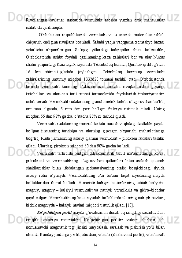 Rivojlangan   davlatlar   sanoatida   vermikulit   asosida   yuzdan   ortiq   mahsulotlar
ishlab chiqarilmoqda. 
  O zbekiston   respublikasida   vermikulit   va   u   asosida   materiallar   ishlabʻ
chiqarish endigina rivojlana boshladi. Sababi yaqin vaqtgacha xomashyo bazasi
yetarlicha   o rganilmagan.   So nggi   yillardagi   tadqiqotlar   shuni   ko rsatdiki,	
ʻ ʻ ʻ
O zbekistonda   ushbu   foydali   qazilmaning   katta   zahiralari	
ʻ   bor   va   ular   Nukus
shahri yaqinidagi Karauzyak rayonida Tebinbuloq konida, Qoratov qishlog idan	
ʻ
16   km   shimoli–g arbda   joylashgan.   Tebinbuloq   konining   vermikulit	
ʻ
zahiralarining   umumiy   miqdori   1332620   tonnani   tashkil   etadi.   O zbekistonda	
ʻ
birinchi   vermikulit   konining   o zlashtirilishi   sanoatni   rivojlantirishning   yangi	
ʻ
istiqbollari   va   ular–dan   turli   sanoat   tarmoqlarida   foydalanish   imkoniyatlarini
ochib beradi.  Vermikulit rudalarining granulometrik tarkibi o zgaruvchan bo lib,	
ʻ ʻ
umuman   olganda,   5   mm   dan   past   bo lgan   fraksiya   ustunlik   qiladi.   Uning	
ʻ
miqdori 55 dan 98% gacha, o rtacha 83% ni tashkil qiladi. 	
ʻ
Vermikulit   rudalarining mineral   tarkibi   nurash  vaqtidagi   dastlabki  paydo
bo lgan   jinslarning   tarkibiga   va   ularning   gipergen   o zgarishi   mahsulotlariga	
ʻ ʻ
bog liq. Ruda jismlarining asosiy qismini vermikulit – piroksen rudalari tashkil
ʻ
qiladi. Ulardagi piroksen miqdori 60 dan 90% gacha bo ladi. 	
ʻ
Vermikulit   tarkibida   rentgen   difraktometrik   tahlil   ma'lumotlariga   ko ra,	
ʻ
gidro biotit   va   vermikulitning   o zgaruvchan   qatlamlari   bilan   aralash   qatlamli	
ʻ
shakllanishlar   bilan   ifodalangan   gidratatsiyaning   oraliq   bosqichidagi   slyuda
asosiy   rolni   o ynaydi.   Vermikulitning   o zi   ba’zan   faqat  	
ʻ ʻ slyudaning   mayda
bo laklaridan   iborat   bo ladi.   Almashtiriladigan   kationlarning   tabiati   bo yicha	
ʻ ʻ ʻ
magniy,   magniy   –   kalsiyli   vermikulit   va   natriyli   vermikulit   va   gidro–biotitlar
qayd etilgan. Vermikulitning katta slyudali bo laklarda ularning natriyli navlari,	
ʻ
kichik magniyda – kalsiyli navlari miqdori ustunlik qiladi [10].
Ko pchitilgan perlit	
ʻ  mayda g ovaksimon donah oq rangdagi sochiluvchan	ʻ
issiqlik   izolatsiya   materialdir.   Ko pchitilgan   perlitni   vulqon   shishasi   deb
ʻ
nomlanuvchi magmatik tog  jinsini  maydalash, saralash va pishirish yo li bilan	
ʻ ʻ
olinadi. Bunday jinslarga perlit, obsidian, vitrofir (shishavand porfir), vitrobazalt
14 