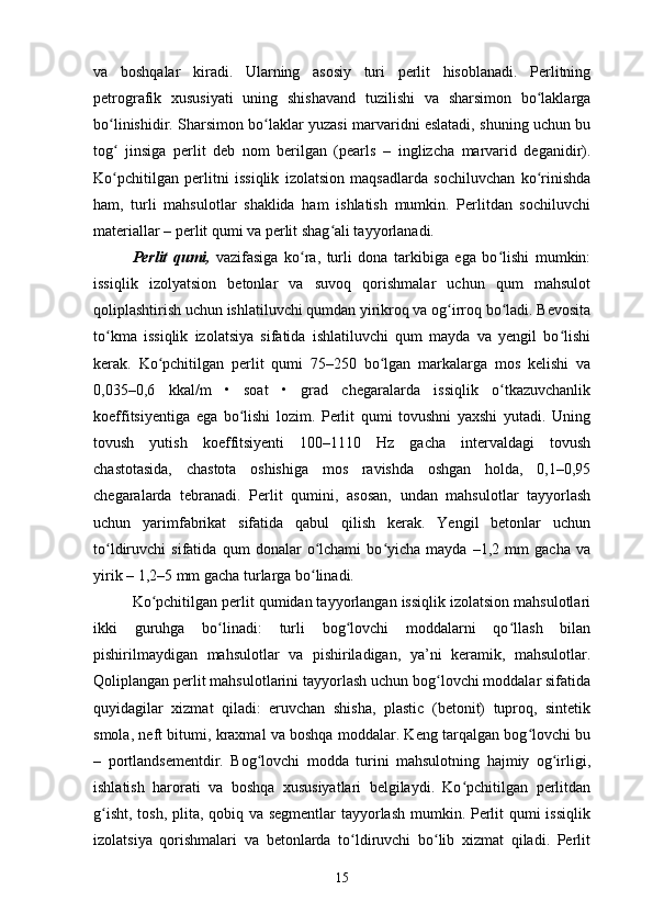 va   boshqalar   kiradi.   Ularning   asosiy   turi   perlit   hisoblanadi.   Perlitning
petrografik   xususiyati   uning   shishavand   tuzilishi   va   sharsimon   bo laklargaʻ
bo linishidir. Sharsimon bo laklar yuzasi marvaridni eslatadi, shuning uchun bu	
ʻ ʻ
tog   jinsiga   perlit   deb   nom   berilgan   (pearls
ʻ   –   inglizcha   marvarid   deganidir).
Ko pchitilgan   perlitni   issiqlik   izolatsion   maqsadlarda   sochiluvchan   ko rinishda
ʻ ʻ
ham,   turli   mahsulotlar   shaklida   ham   ishlatish   mumkin.   Perlitdan   sochiluvchi
materiallar – perlit qumi va perlit shag ali tayyorlanadi.	
ʻ
Perlit   qumi,   vazifasiga   ko ra,   turli   dona   tarkibiga   ega   bo lishi   mumkin:	
ʻ ʻ
issiqlik   izolyatsion   betonlar   va   suvoq   qorishmalar   uchun   qum   mahsulot
qoliplashtirish uchun ishlatiluvchi qumdan yirikroq va og irroq bo ladi. Bevosita	
ʻ ʻ
to kma   issiqlik   izolatsiya   sifatida   ishlatiluvchi   qum   mayda   va   yengil   bo lishi	
ʻ ʻ
kerak.   Ko pchitilgan   perlit   qumi   75–250   bo lgan   markalarga   mos   kelishi   va	
ʻ ʻ
0,035–0,6   kkal/m   •   soat   •   grad   chegaralarda   issiqlik   o tkazuvchanlik	
ʻ
koeffitsiyentiga   ega   bo lishi   lozim.   Perlit   qumi   tovushni   yaxshi   yutadi.   Uning	
ʻ
tovush   yutish   koeffitsiyenti   100–1110   Hz   gacha   intervaldagi   tovush
chastotasida,   chastota   oshishiga   mos   ravishda   oshgan   holda,   0,1–0,95
chegaralarda   tebranadi.   Perlit   qumini,   asosan,   undan   mahsulotlar   tayyorlash
uchun   yarimfabrikat   sifatida   qabul   qilish   kerak.   Yengil   betonlar   uchun
to ldiruvchi   sifatida   qum   donalar   o lchami   bo yicha   mayda   –1,2   mm   gacha   va	
ʻ ʻ ʻ
yirik – 1,2–5 mm gacha turlarga bo linadi.	
ʻ
Ko pchitilgan perlit qumidan tayyorlangan issiqlik izolatsion mahsulotlari	
ʻ
ikki   guruhga   bo linadi:   turli   bog lovchi   moddalarni   qo llash   bilan	
ʻ ʻ ʻ
pishirilmaydigan   mahsulotlar   va   pishiriladigan,   ya’ni   keramik,   mahsulotlar.
Qoliplangan perlit mahsulotlarini tayyorlash uchun bog lovchi moddalar sifatida	
ʻ
quyidagilar   xizmat   qiladi:   eruvchan   shisha,   plastic   (betonit)   tuproq,   sintetik
smola, neft bitumi, kraxmal va boshqa moddalar. Keng tarqalgan bog lovchi bu	
ʻ
–   portlandsementdir.   Bog lovchi   modda   turini   mahsulotning   hajmiy   og irligi,	
ʻ ʻ
ishlatish   harorati   va   boshqa   xususiyatlari   belgilaydi.   Ko pchitilgan   perlitdan	
ʻ
g isht, tosh, plita, qobiq va segmentlar  tayyorlash mumkin. Perlit qumi issiqlik	
ʻ
izolatsiya   qorishmalari   va   betonlarda   to ldiruvchi   bo lib   xizmat   qiladi.   Perlit	
ʻ ʻ
15 