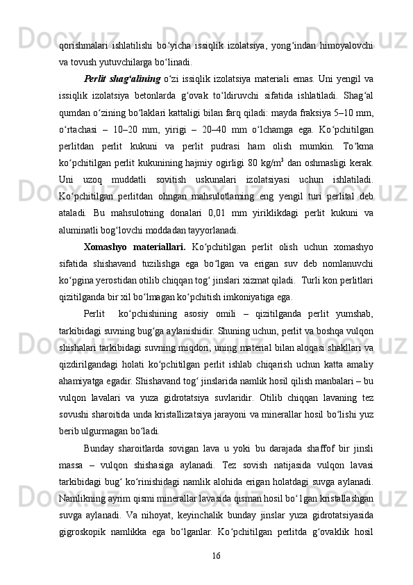 qorishmalari   ishlatilishi   bo yicha   issiqlik   izolatsiya,   yong indan   himoyalovchiʻ ʻ
va tovush yutuvchilarga bo linadi.
ʻ
Perlit   shag alining  	
ʻ o zi   issiqlik   izolatsiya   materiali   emas.   Uni   yengil   va	ʻ
issiqlik   izolatsiya   betonlarda   g ovak   to ldiruvchi   sifatida   ishlatiladi.   Shag al	
ʻ ʻ ʻ
qumdan o zining bo laklari kattaligi bilan farq qiladi: mayda fraksiya 5–10 mm,	
ʻ ʻ
o rtachasi   –   10–20   mm,   yirigi   –   20–40   mm   o lchamga   ega.   Ko pchitilgan	
ʻ ʻ ʻ
perlitdan   perlit   kukuni   va   perlit   pudrasi   ham   olish   mumkin.   To kma	
ʻ
ko pchitilgan perlit kukunining hajmiy ogirligi 80 kg/m	
ʻ 3
  dan oshmasligi  kerak.
Uni   uzoq   muddatli   sovitish   uskunalari   izolatsiyasi   uchun   ishlatiladi.
Ko pchitilgan   perlitdan   ohngan   mahsulotlaming   eng   yengil   turi   perlital   deb
ʻ
ataladi.   Bu   mahsulotning   donalari   0,01   mm   yiriklikdagi   perlit   kukuni   va
aluminatli bog lovchi moddadan tayyorlanadi.	
ʻ
Xomashyo   materiallari.   Ko pchitilgan   perlit   olish   uchun   xomashyo	
ʻ
sifatida   shishavand   tuzilishga   ega   bo lgan   va   erigan   suv   deb   nomlanuvchi	
ʻ
ko pgina yerostidan otilib chiqqan tog  jinslari xizmat qiladi.  Turli kon perlitlari	
ʻ ʻ
qizitilganda bir xil bo lmagan ko pchitish imkoniyatiga ega.	
ʻ ʻ
Perlit     ko pchishining   asosiy   omili   –   qizitilganda   perlit   yumshab,	
ʻ
tarkibidagi suvning bug ga aylanishidir. Shuning uchun, perlit va boshqa vulqon	
ʻ
shishalari tarkibidagi suvning miqdori, uning material bilan aloqasi shakllari va
qizdirilgandagi   holati   ko pchitilgan   perlit   ishlab   chiqarish   uchun   katta   amaliy
ʻ
ahamiyatga egadir. Shishavand tog  jinslarida namlik hosil qilish manbalari – bu	
ʻ
vulqon   lavalari   va   yuza   gidrotatsiya   suvlaridir.   Otilib   chiqqan   lavaning   tez
sovushi sharoitida unda kristallizatsiya jarayoni va minerallar hosil bo lishi yuz	
ʻ
berib ulgurmagan bo ladi. 	
ʻ
Bunday   sharoitlarda   sovigan   lava   u   yoki   bu   darajada   shaffof   bir   jinsli
massa   –   vulqon   shishasiga   aylanadi.   Tez   sovish   natijasida   vulqon   lavasi
tarkibidagi bug  ko rinishidagi namlik alohida erigan holatdagi suvga aylanadi.	
ʻ ʻ
Namlikning ayrim qismi minerallar lavasida qisman hosil bo 1gan kristallashgan	
ʻ
suvga   aylanadi.   Va   nihoyat,   keyinchalik   bunday   jinslar   yuza   gidrotatsiyasida
gigroskopik   namlikka   ega   bo lganlar.   Ko pchitilgan   perlitda   g ovaklik   hosil	
ʻ ʻ ʻ
16 