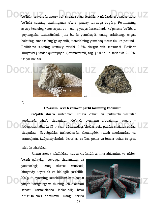 bo lish   jarayonida   asosiy   rol   erigan   suvga   tegishli.   Perlitlarda   g ovaklar   hosilʻ ʻ
bo lishi   suvning   qizdirilganda   o zini   qanday   tutishiga   bog liq.   Perlitlarning
ʻ ʻ ʻ
asosiy texnologik xususiyati bu – uning yuqori haroratlarda ko pchishi bo lib, u	
ʻ ʻ
quyidagicha   tushuntiriladi:   jins   bunda   yumshaydi,   uning   tarkibidagi   erigan
holatdagi suv esa bug ga aylanib, materialning yumshoq massasini  ko pchitadi.	
ʻ ʻ
Perlitlarda   suvning   umumiy   tarkibi   2–9%   chegaralarda   tebranadi.   Perlitlar
kimyoviy jihatdan qumtupqorli (kremnezemli) tog  jinsi bo lib, tarkibida 2–10%	
ʻ ʻ
ishqor bo ladi.	
ʻ
        a)      
b)
1.2–rasm .  a va b rasmlar perlit toshining ko rinishi.	
ʻ
Ko pikli   shisha	
ʻ   sinterlovchi   shisha   kukuni   va   puflovchi   vositalar
yordamida   ishlab   chiqariladi.   Ko pikli   oynaning   g ovakliligi   yuqori   –	
ʻ ʻ
95%gacha. 50x50x (8 14) sm  o lchamdagi  bloklar yoki  plitalar  shaklida ishlab	
ʻ
chiqariladi.   Sovutgichlar   inshootlarida,   shuningdek,   isitish   moslamalari   va
tarmoqlarini izolyatsiyalashda devorlar, shiftlar, pollar va tomlar uchun isitgich
sifatida ishlatiladi.    
  Uning   asosiy   afzalliklari:   suvga   chidamliligi,   mustahkamligi   va   ishlov
berish   qulayligi;   sovuqqa   chidamliligi   va
yonmasligi;   uzoq   xizmat   muddati;
kimyoviy   neytrallik   va   biologik   qarshilik.
Ko pikli oynaning kamchiliklari ham bor: u	
ʻ
yuqori narxga ega va shuning uchun asosan
sanoat   korxonalarida   ishlatiladi;   havo
o tishiga   yo l   qo ymaydi.   Rangli   shisha	
ʻ ʻ ʻ
17 