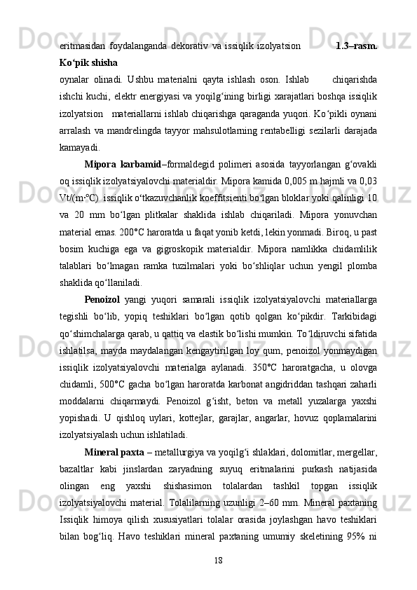 eritmasidan   foydalanganda   dekorativ   va   issiqlik   izolyatsion                   1.3–rasm.
Ko pik shishaʻ
oynalar   olinadi.   Ushbu   materialni   qayta   ishlash   oson.   Ishlab           chiqarishda
ishchi kuchi, elektr energiyasi  va yoqilg ining birligi xarajatlari boshqa issiqlik	
ʻ
izolyatsion     materiallarni ishlab chiqarishga qaraganda yuqori. Ko pikli oynani	
ʻ
arralash   va   mandrelingda   tayyor   mahsulotlarning   rentabelligi   sezilarli   darajada
kamayadi.
Mipora   karbamid– formaldegid   polimeri   asosida   tayyorlangan   g ovakli	
ʻ
oq issiqlik izolyatsiyalovchi materialdir. Mipora kamida 0,005 m hajmli va 0,03
Vt/(m∙ )  issiqlik o tkazuvchanlik koeffitsienti bo lgan bloklar yoki qalinligi 10	
℃ ʻ ʻ
va   20   mm   bo lgan   plitkalar   shaklida   ishlab   chiqariladi.   Mipora   yonuvchan	
ʻ
material emas. 200°C haroratda u faqat yonib ketdi, lekin yonmadi. Biroq, u past
bosim   kuchiga   ega   va   gigroskopik   materialdir.   Mipora   namlikka   chidamlilik
talablari   bo lmagan   ramka   tuzilmalari   yoki   bo shliqlar   uchun   yengil   plomba	
ʻ ʻ
shaklida qo llaniladi.
ʻ
Penoizol   yangi   yuqori   samarali   issiqlik   izolyatsiyalovchi   materiallarga
tegishli   bo lib,   yopiq   teshiklari   bo lgan   qotib   qolgan   ko pikdir.   Tarkibidagi
ʻ ʻ ʻ
qo shimchalarga qarab, u qattiq va elastik bo lishi mumkin. To ldiruvchi sifatida	
ʻ ʻ ʻ
ishlatilsa,   mayda   maydalangan   kengaytirilgan   loy   qum,   penoizol   yonmaydigan
issiqlik   izolyatsiyalovchi   materialga   aylanadi.   350°C   haroratgacha,   u   olovga
chidamli, 500°C gacha bo lgan haroratda karbonat angidriddan tashqari zaharli	
ʻ
moddalarni   chiqarmaydi.   Penoizol   g isht,   beton   va   metall   yuzalarga   yaxshi	
ʻ
yopishadi.   U   qishloq   uylari,   kottejlar,   garajlar,   angarlar,   hovuz   qoplamalarini
izolyatsiyalash uchun ishlatiladi.
Mineral paxta  – metallurgiya va yoqilg i shlaklari, dolomitlar, mergellar,	
ʻ
bazaltlar   kabi   jinslardan   zaryadning   suyuq   eritmalarini   purkash   natijasida
olingan   eng   yaxshi   shishasimon   tolalardan   tashkil   topgan   issiqlik
izolyatsiyalovchi   material.   Tolalilarning   uzunligi   2–60   mm.   Mineral   paxtaning
Issiqlik   himoya   qilish   xususiyatlari   tolalar   orasida   joylashgan   havo   teshiklari
bilan   bog liq.   Havo   teshiklari   mineral   paxtaning   umumiy   skeletining   95%   ni	
ʻ
18 