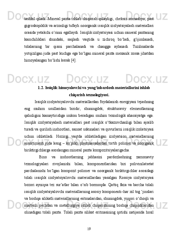 tashkil qiladi. Mineral paxta ishlab chiqarish qulayligi, cheksiz xomashyo, past
gigroskopiklik va arzonligi tufayli noorganik issiqlik izolyatsiyalash materiallari
orasida yetakchi o rinni egallaydi. Issiqlik izolyatsiyasi uchun mineral paxtaningʻ
kamchiliklari   shundaki,   saqlash   vaqtida   u   zichroq   bo ladi,   g ijimlanadi,	
ʻ ʻ
tolalarning   bir   qismi   parchalanadi   va   changga   aylanadi.   Tuzilmalarda
yotqizilgan juda past kuchga ega bo lgan mineral paxta mexanik xossa jihatdan	
ʻ
himoyalangan bo lishi kerak [4].	
ʻ
1.2. Issiqlik himoyalovchi va yong inbardosh materiallarini ishlab	
ʻ
chiqarish texnologiyasi.
Issiqlik izolyatsiyalovchi materiallardan foydalanish energiyani tejashning
eng   muhim   usullaridan   biridir,   shuningdek,   strukturaviy   elementlarning
qalinligini   kamaytirishga   imkon   beradigan   muhim   texnologik   ahamiyatga   ega.
Issiqlik   izolyatsiyalash   materiallari   past   issiqlik   o tkazuvchanligi   bilan   ajralib	
ʻ
turadi va qurilish inshootlari, sanoat uskunalari va quvurlarni issiqlik izolatsiyasi
uchun   ishlatiladi.   Hozirgi   vaqtda   ishlatiladigan   izolyatsion   materiallarning
assortimenti juda keng – ko pikli plastmassalardan tortib polimer va noorganik	
ʻ
biriktirgichlarga asoslangan mineral paxta kompozitsiyalarigacha.
  Bino   va   inshootlarning   jabhasini   pardozlashning   zamonaviy
texnologiyalari   rivojlanishi   bilan,   komponentlaridan   biri   polivinilatsetat
parchalanishi   bo lgan   kompozit   polimer   va   noorganik   biriktirgichlar   asosidagi	
ʻ
tolali   issiqlik   izolyatsiyalovchi   materiallardan   yasalgan   Rossiya   izolyatsiyasi
bozori   ayniqsa   tez   sur’atlar   bilan   o sib   bormoqda.   Qattiq   faza   va   barcha   tolali	
ʻ
issiqlik izolyatsiyalovchi materiallarning asosiy komponenti–har xil tog ‘jinslari
va boshqa silikatli materiallarning eritmalaridan, shuningdek, yuqori o choqli va	
ʻ
martenli   pechdan   va   metallurgiya   ishlab   chiqarishining   boshqa   chiqindilaridan
olinadigan tolali   paxta. Tolali  paxta  silikat   eritmasining  qotishi  natijasida  hosil
19 