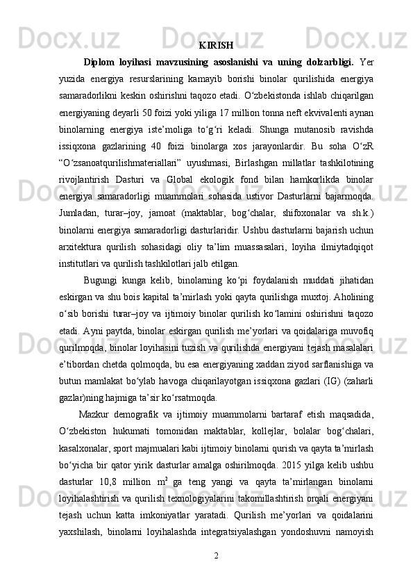 KIRISH
Diplom   loyihasi   mavzusining   asoslanishi   va   uning   dolzarbligi.   Yer
yuzida   energiya   resurslarining   kamayib   borishi   binolar   qurilishida   energiya
samaradorlikni keskin oshirishni taqozo etadi.   O zbekistonda ishlab chiqarilganʻ
energiyaning deyarli 50 foizi yoki yiliga 17 million tonna neft ekvivalenti aynan
binolarning   energiya   iste’moliga   to g ri   keladi.   Shunga   mutanosib   ravishda	
ʻ ʻ
issiqxona   gazlarining   40   foizi   binolarga   xos   jarayonlardir.   Bu   soha   O zR	
ʻ
“O zsanoatqurilishmateriallari”   uyushmasi,   Birlashgan   millatlar   tashkilotining	
ʻ
rivojlantirish   Dasturi   va   Global   ekologik   fond   bilan   hamkorlikda   binolar
energiya   samaradorligi   muammolari   sohasida   ustivor   Dasturlarni   bajarmoqda.
Jumladan,   turar–joy,   jamoat   (maktablar,   bog chalar,   shifoxonalar   va   sh.k.)	
ʻ
binolarni energiya samaradorligi dasturlaridir. Ushbu dasturlarni bajarish uchun
arxitektura   qurilish   sohasidagi   oliy   ta’lim   muassasalari,   loyiha   ilmiytadqiqot
institutlari va qurilish tashkilotlari jalb etilgan.
Bugungi   kunga   kelib,   binolarning   ko pi   foydalanish   muddati   jihatidan	
ʻ
eskirgan va shu bois kapital ta’mirlash yoki qayta qurilishga muxtoj. Aholining
o sib   borishi   turar–joy   va   ijtimoiy   binolar   qurilish   ko lamini   oshirishni   taqozo	
ʻ ʻ
etadi. Ayni paytda, binolar eskirgan qurilish me’yorlari va qoidalariga muvofiq
qurilmoqda, binolar loyihasini  tuzish va qurilishda energiyani tejash masalalari
e’tibordan chetda qolmoqda, bu esa energiyaning xaddan ziyod sarflanishiga va
butun mamlakat bo ylab havoga chiqarilayotgan issiqxona gazlari (IG) (zaharli	
ʻ
gazlar)ning hajmiga ta’sir ko rsatmoqda.	
ʻ
Mazkur   demografik   va   ijtimoiy   muammolarni   bartaraf   etish   maqsadida,
O zbekiston   hukumati   tomonidan   maktablar,   kollejlar,   bolalar   bog chalari,	
ʻ ʻ
kasalxonalar, sport majmualari kabi ijtimoiy binolarni qurish va qayta ta’mirlash
bo yicha  bir  qator  yirik dasturlar   amalga oshirilmoqda.  2015 yilga  kelib ushbu
ʻ
dasturlar   10,8   million   m 2  
ga   teng   yangi   va   qayta   ta’mirlangan   binolarni
loyihalashtirish  va qurilish  texnologiyalarini   takomillashtirish  orqali   energiyani
tejash   uchun   katta   imkoniyatlar   yaratadi.   Qurilish   me’yorlari   va   qoidalarini
yaxshilash,   binolarni   loyihalashda   integratsiyalashgan   yondoshuvni   namoyish
2 