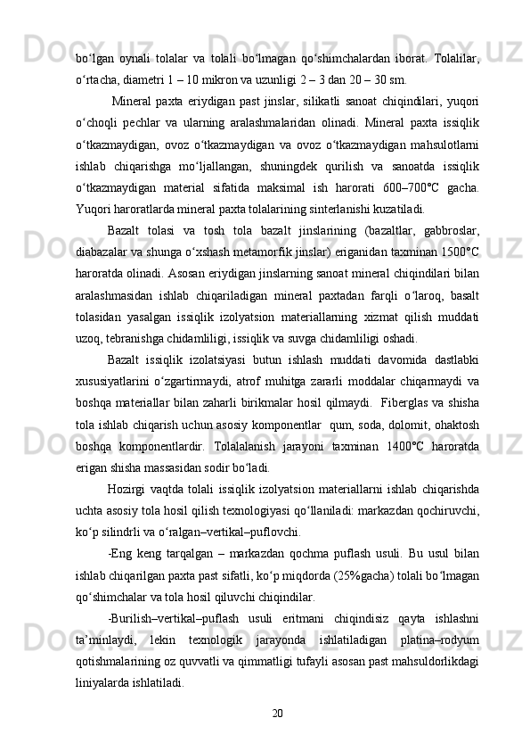 bo lgan   oynali   tolalar   va   tolali   bo lmagan   qo shimchalardan   iborat.   Tolalilar,ʻ ʻ ʻ
o rtacha, diametri 1 – 10 mikron va uzunligi 2 – 3 dan 20 – 30 sm.
ʻ
  Mineral   paxta   eriydigan   past   jinslar,   silikatli   sanoat   chiqindilari,   yuqori
o choqli   pechlar   va   ularning   aralashmalaridan   olinadi.   Mineral   paxta   issiqlik
ʻ
o tkazmaydigan,   ovoz   o tkazmaydigan   va   ovoz   o tkazmaydigan   mahsulotlarni
ʻ ʻ ʻ
ishlab   chiqarishga   mo ljallangan,   shuningdek   qurilish   va   sanoatda   issiqlik	
ʻ
o tkazmaydigan   material   sifatida   maksimal   ish   harorati   600–700°C   gacha.	
ʻ
Yuqori haroratlarda mineral paxta tolalarining sinterlanishi kuzatiladi. 
Bazalt   tolasi   va   tosh   tola   bazalt   jinslarining   (bazaltlar,   gabbroslar,
diabazalar va shunga o xshash metamorfik jinslar) eriganidan taxminan 1500°C	
ʻ
haroratda olinadi. Asosan eriydigan jinslarning sanoat mineral chiqindilari bilan
aralashmasidan   ishlab   chiqariladigan   mineral   paxtadan   farqli   o laroq,   basalt	
ʻ
tolasidan   yasalgan   issiqlik   izolyatsion   materiallarning   xizmat   qilish   muddati
uzoq, tebranishga chidamliligi, issiqlik va suvga chidamliligi oshadi. 
Bazalt   issiqlik   izolatsiyasi   butun   ishlash   muddati   davomida   dastlabki
xususiyatlarini   o zgartirmaydi,   atrof   muhitga   zararli   moddalar   chiqarmaydi   va	
ʻ
boshqa materiallar bilan zaharli birikmalar hosil  qilmaydi.   Fiberglas va shisha
tola ishlab chiqarish uchun asosiy komponentlar   qum, soda, dolomit, ohaktosh
boshqa   komponentlardir.   Tolalalanish   jarayoni   taxminan   1400°C   haroratda
erigan shisha massasidan sodir bo ladi.	
ʻ
Hozirgi   vaqtda   tolali   issiqlik   izolyatsion   materiallarni   ishlab   chiqarishda
uchta asosiy tola hosil qilish texnologiyasi qo llaniladi: markazdan qochiruvchi,	
ʻ
ko p silindrli va o ralgan–vertikal–puflovchi. 	
ʻ ʻ
-Eng   keng   tarqalgan   –   markazdan   qochma   puflash   usuli.   Bu   usul   bilan
ishlab chiqarilgan paxta past sifatli, ko p miqdorda (25%gacha) tolali bo lmagan	
ʻ ʻ
qo shimchalar va tola hosil qiluvchi chiqindilar. 	
ʻ
-Burilish–vertikal–puflash   usuli   eritmani   chiqindisiz   qayta   ishlashni
ta’minlaydi,   lekin   texnologik   jarayonda   ishlatiladigan   platina–rodyum
qotishmalarining oz quvvatli va qimmatligi tufayli asosan past mahsuldorlikdagi
liniyalarda ishlatiladi. 
20 