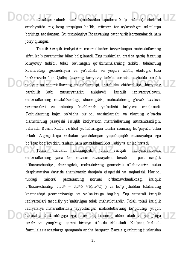 - O ʻ ralgan –rulonli   usul   (markazdan   qochma–ko p   rulonli)   chet   elʻ
amaliyotida   eng   keng   tarqalgan   bo lib,   eritmani   tez   aylanadigan   rulonlarga	
ʻ
berishga asoslangan. Bu texnologiya Rossiyaning qator yirik korxonalarida ham
joriy qilingan.
Tolalili   issiqlik   izolyatsion   materiallardan   tayyorlangan   mahsulotlarning
sifati ko p parametrlar bilan belgilanadi. Eng muhimlari orasida qattiq fazaning	
ʻ
kimyoviy   tarkibi,   tolali   bo lmagan   qo shimchalarning   tarkibi,   tolalarning	
ʻ ʻ
kosmosdagi   geometriyasi   va   yo nalishi   va   yuqori   sifatli,   ekologik   toza	
ʻ
biriktiruvchi   bor.   Qattiq   fazaning   kimyoviy   tarkibi   birinchi   navbatda   issiqlik
izolyatsion   materiallarning   mustahkamligi,   issiqlikka   chidamliligi,   kimyoviy
qarshilik   kabi   xususiyatlarini   aniqlaydi.   Issiqlik   izolyatsiyalovchi
materiallarning   mustahkamligi,   shuningdek,   mahsulotning   g ovak   tuzilishi	
ʻ
parametrlari   va   tolaning   kuchlanish   yo nalishi   bo yicha   aniqlanadi.	
ʻ ʻ
Teshiklarning   hajm   bo yicha   bir   xil   taqsimlanishi   va   ularning   o rtacha	
ʻ ʻ
diametrining   pasayishi   issiqlik   izolyatsion   materiallarning   mustahkamligini
oshiradi.   Bosim   kuchi   vertikal   yo naltirilgan   tolalar   sonining   ko payishi   bilan	
ʻ ʻ
ortadi.   Agregatlarga   nisbatan   yaxshilangan   yopishqoqlik   xususiyatiga   ega
bo lgan bog lovchini tanlash ham mustahkamlikka ijobiy ta’sir ko rsatadi.	
ʻ ʻ ʻ
Tolali   tuzilishi,   shuningdek,   tolali   issiqlik   izolyatsiyalovchi
materiallarning   yana   bir   muhim   xususiyatini   beradi   –   past   issiqlik
o tkazuvchanligi,   shuningdek,   mahsulotning   geometrik   o lchovlarini   butun
ʻ ʻ
ekspluatatsiya   davrida   ahamiyatsiz   darajada   qisqarishi   va   saqlanishi.   Har   xil
turdagi   mineral   paxtalarning   normal   o tkazuvchanlikdagi   issiqlik	
ʻ
o tkazuvchanligi   0,034   –   0,045   Vt/(m∙ )   )   va   ko p   jihatdan   tolalarning	
ʻ ʻ	℃
kosmosdagi   geometriyasiga   va   yo nalishiga   bog liq.   Eng   samarali   issiqlik	
ʻ ʻ
izolyatorlari   tasodifiy   yo naltirilgan   tolali   mahsulotlardir.   Tolali   tolali   issiqlik	
ʻ
izolyatsiya   materiallaridan   tayyorlangan   mahsulotlarning   ko pchiligi   yuqori	
ʻ
haroratga   chidamliligiga   ega,   olov   tarqalishining   oldini   oladi   va   yong inga	
ʻ
qarshi   va   yong inga   qarshi   himoya   sifatida   ishlatiladi.   Ko proq   kislotali	
ʻ ʻ
formulalar asosiylarga  qaraganda ancha barqaror. Bazalt  guruhining jinslaridan
21 