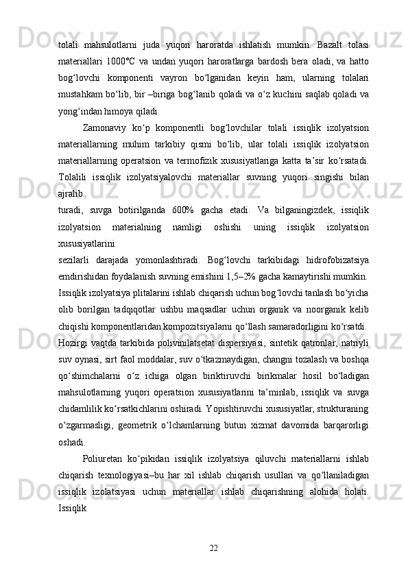 tolali   mahsulotlarni   juda   yuqori   haroratda   ishlatish   mumkin.   Bazalt   tolasi
materiallari   1000°C   va   undan   yuqori   haroratlarga   bardosh   bera   oladi,   va   hatto
bog lovchi   komponenti   vayron   bo lganidan   keyin   ham,   ularning   tolalariʻ ʻ
mustahkam bo lib, bir –biriga bog lanib qoladi va o z kuchini saqlab qoladi va	
ʻ ʻ ʻ
yong indan himoya qiladi.	
ʻ
Zamonaviy   ko p   komponentli   bog lovchilar   tolali   issiqlik   izolyatsion	
ʻ ʻ
materiallarning   muhim   tarkibiy   qismi   bo lib,   ular   tolali   issiqlik   izolyatsion	
ʻ
materiallarning   operatsion   va   termofizik   xususiyatlariga   katta   ta’sir   ko rsatadi.	
ʻ
Tolalili   issiqlik   izolyatsiyalovchi   materiallar   suvning   yuqori   singishi   bilan
ajralib
turadi,   suvga   botirilganda   600%   gacha   etadi.   Va   bilganingizdek,   issiqlik
izolyatsion   materialning   namligi   oshishi   uning   issiqlik   izolyatsion
xususiyatlarini
sezilarli   darajada   yomonlashtiradi.   Bog lovchi   tarkibidagi   hidrofobizatsiya	
ʻ
emdirishidan foydalanish suvning emishini 1,5–2% gacha kamaytirishi mumkin.
Issiqlik izolyatsiya plitalarini ishlab chiqarish uchun bog lovchi tanlash bo yicha	
ʻ ʻ
olib   borilgan   tadqiqotlar   ushbu   maqsadlar   uchun   organik   va   noorganik   kelib
chiqishi komponentlaridan kompozitsiyalarni qo llash samaradorligini ko rsatdi.	
ʻ ʻ
Hozirgi  vaqtda   tarkibida  polivinilatsetat   dispersiyasi,   sintetik  qatronlar,  natriyli
suv oynasi, sirt faol moddalar, suv o tkazmaydigan, changni tozalash va boshqa	
ʻ
qo shimchalarni   o z   ichiga   olgan   biriktiruvchi   birikmalar   hosil   bo ladigan	
ʻ ʻ ʻ
mahsulotlarning   yuqori   operatsion   xususiyatlarini   ta’minlab,   issiqlik   va   suvga
chidamlilik ko rsatkichlarini oshiradi. Yopishtiruvchi xususiyatlar, strukturaning	
ʻ
o zgarmasligi,   geometrik   o lchamlarning   butun   xizmat   davomida   barqarorligi	
ʻ ʻ
oshadi.
Poliuretan   ko pikidan   issiqlik   izolyatsiya   qiluvchi   materiallarni   ishlab	
ʻ
chiqarish   texnologiyasi–bu   har   xil   ishlab   chiqarish   usullari   va   qo llaniladigan	
ʻ
issiqlik   izolatsiyasi   uchun   materiallar   ishlab   chiqarishning   alohida   holati.
Issiqlik
22 