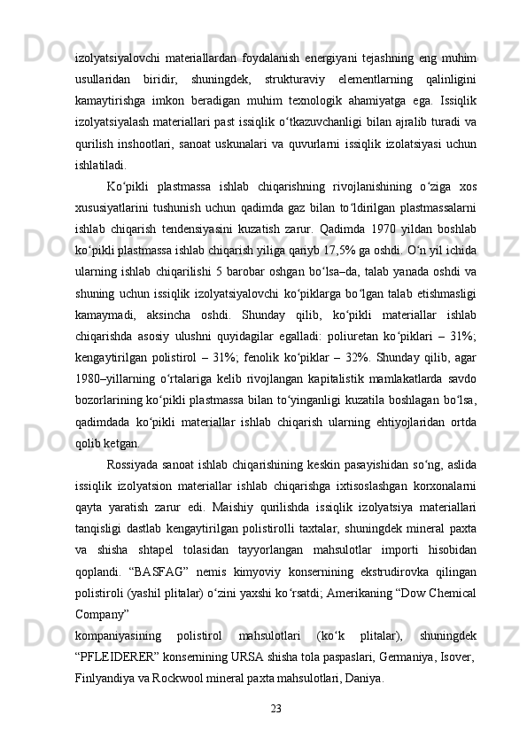 izolyatsiyalovchi   materiallardan   foydalanish   energiyani   tejashning   eng   muhim
usullaridan   biridir,   shuningdek,   strukturaviy   elementlarning   qalinligini
kamaytirishga   imkon   beradigan   muhim   texnologik   ahamiyatga   ega.   Issiqlik
izolyatsiyalash  materiallari past  issiqlik  o tkazuvchanligi  bilan ajralib turadi  vaʻ
qurilish   inshootlari,   sanoat   uskunalari   va   quvurlarni   issiqlik   izolatsiyasi   uchun
ishlatiladi. 
Ko pikli   plastmassa   ishlab   chiqarishning   rivojlanishining   o ziga   xos	
ʻ ʻ
xususiyatlarini   tushunish   uchun   qadimda   gaz   bilan   to ldirilgan   plastmassalarni	
ʻ
ishlab   chiqarish   tendensiyasini   kuzatish   zarur.   Qadimda   1970   yildan   boshlab
ko pikli plastmassa ishlab chiqarish yiliga qariyb 17,5% ga oshdi. O n yil ichida	
ʻ ʻ
ularning   ishlab   chiqarilishi   5   barobar   oshgan   bo lsa–da,   talab   yanada   oshdi   va	
ʻ
shuning   uchun   issiqlik   izolyatsiyalovchi   ko piklarga   bo lgan   talab   etishmasligi	
ʻ ʻ
kamaymadi,   aksincha   oshdi.   Shunday   qilib,   ko pikli   materiallar   ishlab	
ʻ
chiqarishda   asosiy   ulushni   quyidagilar   egalladi:   poliuretan   ko piklari   –   31%;	
ʻ
kengaytirilgan   polistirol   –   31%;   fenolik   ko piklar   –   32%.   Shunday   qilib,   agar	
ʻ
1980–yillarning   o rtalariga   kelib   rivojlangan   kapitalistik   mamlakatlarda   savdo	
ʻ
bozorlarining ko pikli plastmassa  bilan to yinganligi  kuzatila boshlagan bo lsa,
ʻ ʻ ʻ
qadimdada   ko pikli   materiallar   ishlab   chiqarish   ularning   ehtiyojlaridan   ortda	
ʻ
qolib ketgan.
Rossiyada  sanoat  ishlab   chiqarishining   keskin  pasayishidan   so ng,  aslida	
ʻ
issiqlik   izolyatsion   materiallar   ishlab   chiqarishga   ixtisoslashgan   korxonalarni
qayta   yaratish   zarur   edi.   Maishiy   qurilishda   issiqlik   izolyatsiya   materiallari
tanqisligi   dastlab   kengaytirilgan   polistirolli   taxtalar,   shuningdek   mineral   paxta
va   shisha   shtapel   tolasidan   tayyorlangan   mahsulotlar   importi   hisobidan
qoplandi.   “BASFAG”   nemis   kimyoviy   konsernining   ekstrudirovka   qilingan
polistiroli (yashil plitalar) o zini yaxshi ko rsatdi; Amerikaning “Dow Chemical	
ʻ ʻ
Company”
kompaniyasining   polistirol   mahsulotlari   (ko k   plitalar),   shuningdek	
ʻ
“PFLEIDERER” konsernining URSA shisha tola paspaslari, Germaniya, Isover,
Finlyandiya va Rockwool mineral paxta mahsulotlari, Daniya.
23 
