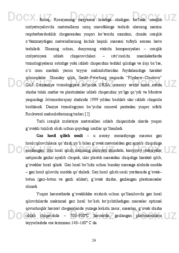   Biroq,   Rossiyaning   miqyosini   hisobga   oladigan   bo lsak,   issiqlikʻ
izolyatsiyalovchi   materiallarni   uzoq   masofalarga   tashish   ularning   narxini
raqobatbardoshlik   chegarasidan   yuqori   ko tarishi   mumkin,   chunki   issiqlik	
ʻ
o tkazmaydigan   materiallarning   kichik   hajmli   massasi   tufayli   asosan   havo	
ʻ
tashiladi.   Shuning   uchun,   dunyoning   etakchi   kompaniyalari   –   issiqlik
izolyatsiyasi   ishlab   chiqaruvchilari   –   iste’molchi   mamlakatlarda
texnologiyalarni sotishga yoki ishlab chiqarishni tashkil qilishga va iloji bo lsa,	
ʻ
o z   xom   markali   yarim   tayyor   mahsulotlaridan   foydalanishga   harakat	
ʻ
qilmoqdalar.   Shunday   qilib,   Sankt–Peterburg   yaqinida   “Flyderer–Chudovo”
OAJ   Germaniya   texnologiyasi   bo yicha   URSA   umumiy   savdo   nomi   ostida	
ʻ
shisha  tolali  matlar  va  plastinkalar  ishlab chiqarishni  yo lga qo ydi  va Moskva	
ʻ ʻ
yaqinidagi   Jeleznodorojniy   shahrida   1999   yildan   boshlab   ular   ishlab   chiqarila
boshlandi.   Daniya   texnologiyasi   bo yicha   mineral   paxtadan   yuqori   sifatli	
ʻ
Rockwool mahsulotlarining turlari [2].
Turli   issiqlik   izolatsiya   materiallari   ishlab   chiqarishda   ularda   yuqori
g ovakli tuzilish olish uchun quyidagi usullar qo llaniladi.	
ʻ ʻ
Gaz   hosil   qilish   usuli   –   u   asosiy   xomashyoga   maxsus   gaz
hosilcqiluvchilami qo shish yo li bilan g ovak materialdan gaz ajralib chiqishiga	
ʻ ʻ ʻ
asoslangan.   Gaz hosil qilish usulining mohiyati shundaki, kimyoviy reaksiyalar
natijasida   gazlar   ajralib   chiqadi,   ular   plastik   massadan   chiqishga   harakat   qilib,
g ovaklar hosil qiladi. Gaz hosil bo lishi uchun bunday massaga alohida modda	
ʻ ʻ
– gaz hosil qiluvchi modda qo shiladi. Gaz hosil qilish usuli yordamida g ovak–	
ʻ ʻ
beton   (gaz–beton   va   gazli   silikat),   g ovak   shisha,   gazlangan   plastmassalar	
ʻ
olinadi.
Yuqori   haroratlarda   g ovaklikka   erishish   uchun   qo llaniluvchi   gaz   hosil	
ʻ ʻ
qiluvchilarda   maksimal   gaz   hosil   bo lish   ko pchitiladigan   massalar   optimal	
ʻ ʻ
qovushoqlik harorat chegaralarida yuzaga kelishi zarur, masalan, g ovak shisha	
ʻ
ishlab   chiqarishda   –   700–900° С   haroratda,   gazlangan   plastmassalarni
tayyorlashda esa taxminan 140–160°  С  da.
24 