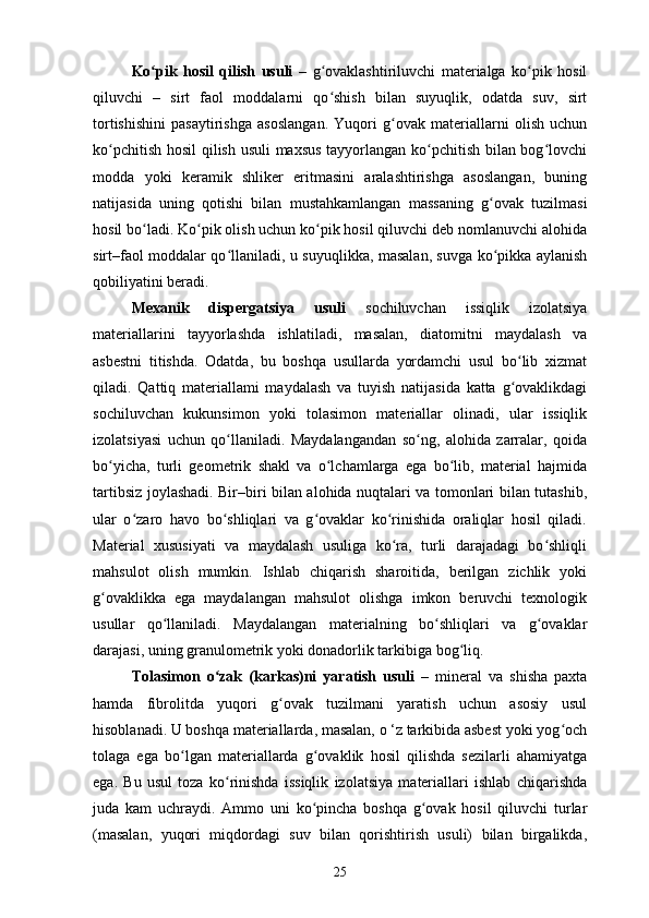 Ko pik   hosil   qilish   usuli  ʻ –   g ovaklashtiriluvchi   materialga   ko pik   hosil	ʻ ʻ
qiluvchi   –   sirt   faol   moddalarni   qo shish   bilan   suyuqlik,   odatda   suv,   sirt
ʻ
tortishishini   pasaytirishga   asoslangan.   Yuqori   g ovak   materiallarni   olish   uchun	
ʻ
ko pchitish hosil  qilish usuli maxsus tayyorlangan ko pchitish bilan bog lovchi	
ʻ ʻ ʻ
modda   yoki   keramik   shliker   eritmasini   aralashtirishga   asoslangan,   buning
natijasida   uning   qotishi   bilan   mustahkamlangan   massaning   g ovak   tuzilmasi	
ʻ
hosil bo ladi. Ko pik olish uchun ko pik hosil qiluvchi deb nomlanuvchi alohida	
ʻ ʻ ʻ
sirt–faol moddalar qo llaniladi, u suyuqlikka, masalan, suvga ko pikka aylanish	
ʻ ʻ
qobiliyatini beradi.
Mexanik   dispergatsiya   usuli   sochiluvchan   issiqlik   izolatsiya
materiallarini   tayyorlashda   ishlatiladi,   masalan,   diatomitni   maydalash   va
asbestni   titishda.   Odatda,   bu   boshqa   usullarda   yordamchi   usul   bo lib   xizmat	
ʻ
qiladi.   Qattiq   materiallami   maydalash   va   tuyish   natijasida   katta   g ovaklikdagi
ʻ
sochiluvchan   kukunsimon   yoki   tolasimon   materiallar   olinadi,   ular   issiqlik
izolatsiyasi   uchun   qo llaniladi.   Maydalangandan   so ng,   alohida   zarralar,   qoida	
ʻ ʻ
bo yicha,   turli   geometrik   shakl   va   o lchamlarga   ega   bo lib,   material   hajmida	
ʻ ʻ ʻ
tartibsiz joylashadi. Bir–biri bilan alohida nuqtalari va tomonlari bilan tutashib,
ular   o zaro   havo   bo shliqlari   va   g ovaklar   ko rinishida   oraliqlar   hosil   qiladi.	
ʻ ʻ ʻ ʻ
Material   xususiyati   va   maydalash   usuliga   ko ra,   turli   darajadagi   bo shliqli	
ʻ ʻ
mahsulot   olish   mumkin.   Ishlab   chiqarish   sharoitida,   berilgan   zichlik   yoki
g ovaklikka   ega   maydalangan   mahsulot   olishga   imkon   beruvchi   texnologik	
ʻ
usullar   qo llaniladi.   Maydalangan   materialning   bo shliqlari   va   g ovaklar	
ʻ ʻ ʻ
darajasi, uning granulometrik yoki donadorlik tarkibiga bog liq. 	
ʻ
Tolasimon   o zak   (karkas)ni   yaratish   usuli  	
ʻ –   mineral   va   shisha   paxta
hamda   fibrolitda   yuqori   g ovak   tuzilmani   yaratish   uchun   asosiy   usul	
ʻ
hisoblanadi. U boshqa materiallarda, masalan, o ‘z tarkibida asbest yoki yog och	
ʻ
tolaga   ega   bo lgan   materiallarda   g ovaklik   hosil   qilishda   sezilarli   ahamiyatga	
ʻ ʻ
ega.   Bu   usul   toza   ko rinishda   issiqlik   izolatsiya   materiallari   ishlab   chiqarishda	
ʻ
juda   kam   uchraydi.   Ammo   uni   ko pincha   boshqa   g ovak   hosil   qiluvchi   turlar	
ʻ ʻ
(masalan,   yuqori   miqdordagi   suv   bilan   qorishtirish   usuli)   bilan   birgalikda,
25 