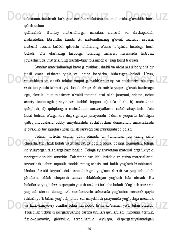 tolasimon   tuzilmali   ko pgina   issiqlik   izolatsiya   materiallarida   g ovaklik   hosilʻ ʻ
qilish uchun
qollaniladi.   Bunday   materiallarga,   masalan,   mineral   va   shishapaxtali
mahsulotlar,   fibrolitlar   kiradi.   Bu   materiallaming   g ovak   tuzilishi,   asosan,	
ʻ
material   asosini   tashkil   qiluvchi   tolalaming   o zaro   to qilishi   hisobiga   hosil	
ʻ ʻ
boladi.   O z   elastikligi   hisobiga   tolaning   material   massasida   tartibsiz	
ʻ
joylashishida, materialning elastik–bikr tolasimon o ‘zagi hosil b o ladi. 	
ʻ
Bunday materiallardagi havo g ovaklari, shakli va olchamlari bo yicha bir	
ʻ ʻ
jinsli   emas,   nisbatan   yirik   va,   qoida   bo yicha,   birlashgan   boladi.   Uzun,	
ʻ
mustahkam   va   elastik   tolalar   yuqori   g ovaklikni   qisqa   va   chidamsiz   tolalarga	
ʻ
nisbatan yaxshi ta’minlaydi. Ishlab chiqarish sharoitida yuqori g ovak tuzilmaga	
ʻ
ega,   elastik–   bikr   tolasimon   o zakli   materiallarni   olish   jarayoni,   odatda,   uchta	
ʻ
asosiy   texnologik   jarayondan   tashkil   topgan:   a)   tola   olish;   b)   mahsulotni
qoliplash;   d)   qoliplangan   mahsulotlar   xususiyatlarini   stabilizatsiyalash.   Tola
hosil   bolishi   o ziga   xos   dispergatsiya   jarayonidir,   lekin   u   yuqorida   ko rilgan	
ʻ ʻ
qattiq   moddalarni   oddiy   maydalashda   sochiluvchan   donasimon   materiallarda
g ovaklik (bo shliqlar) hosil qilish jarayonidan murakkabroq boladi.	
ʻ ʻ
Tolalar   turlicha   usullar   bilan   olinadi,   bir   tomondan,   bu   uning   kelib
chiqishi, turi, fizik holati va xususiyatiga bogliq bolsa, boshqa tomondan, tolaga
qo yilayotgan talablarga ham bogliq. Tolaga aylanayotgan material organik yoki
ʻ
noorganik bolishi mumkin. Tolasimon tuzilishli issiqlik izolatsiya materiallarini
tayyorlash   uchun   organik   moddalaming   asosiy   turi   bolib   yog och   hisoblanadi.	
ʻ
Undan   fibrolit   tayyorlashda   ishlatiladigan   yog och   shersti   va   yog och   tolali	
ʻ ʻ
plitalarni   ishlab   chiqarish   uchun   ishlatiladigan   yog och   tola   olinadi.   Bu	
ʻ
holatlarda yog ochni dispergatsiyalash usullari turlicha boladi. Yog och sherstini	
ʻ ʻ
yog och   shersti   stanogi   deb   nomlanuvchi   uskunada   yog ochni   mexanik   qayta	
ʻ ʻ
ishlash yo li bilan, yog och tolani esa maydalash jarayonida yog ochga mexanik	
ʻ ʻ ʻ
va   fizik–kimyoviy   omillar   bilan   murakkab   ta’sir   ko rsatish   yo li   bilan   olinadi.	
ʻ ʻ
Tola olish uchun dispergatsiyaning barcha usullari qo llaniladi: mexanik, termik,
ʻ
fizik–kimyoviy,   gidravlik,   aerodinamik.   Ayniqsa,   dispergatsiyalanadigan
26 
