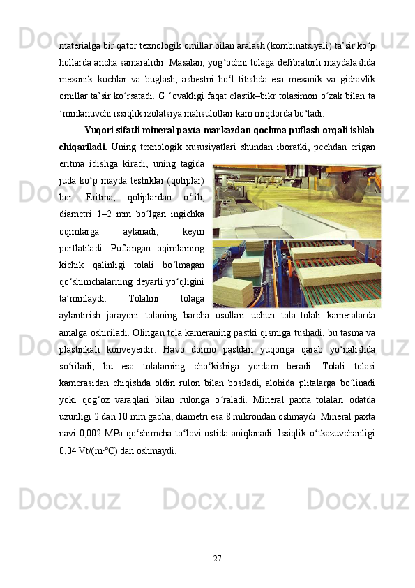 materialga bir qator texnologik omillar bilan aralash (kombinatsiyali) ta’sir ko pʻ
hollarda ancha samaralidir. Masalan, yog ochni tolaga defibratorli maydalashda	
ʻ
mexanik   kuchlar   va   buglash;   asbestni   ho l   titishda   esa   mexanik   va   gidravlik
ʻ
omillar ta’sir ko rsatadi. G ‘ovakligi faqat elastik–bikr tolasimon o zak bilan ta	
ʻ ʻ
’minlanuvchi issiqlik izolatsiya mahsulotlari kam miqdorda bo ladi.	
ʻ
Yuqori sifatli mineral paxta markazdan qochma puflash orqali ishlab
chiqariladi.   Uning   texnologik   xususiyatlari   shundan   iboratki,   pechdan   erigan
eritma   idishga   kiradi,   uning   tagida
juda  ko p  mayda   teshiklar   (qoliplar)	
ʻ
bor.   Eritma,   qoliplardan   o tib,	
ʻ
diametri   1–2   mm   bo lgan   ingichka	
ʻ
oqimlarga   aylanadi,   keyin
portlatiladi.   Puflangan   oqimlarning
kichik   qalinligi   tolali   bo lmagan	
ʻ
qo shimchalarning deyarli yo qligini	
ʻ ʻ
ta’minlaydi.   Tolalini   tolaga
aylantirish   jarayoni   tolaning   barcha   usullari   uchun   tola–tolali   kameralarda
amalga oshiriladi. Olingan tola kameraning pastki qismiga tushadi, bu tasma va
plastinkali   konveyerdir.   Havo   doimo   pastdan   yuqoriga   qarab   yo nalishda	
ʻ
so riladi,   bu   esa   tolalarning   cho kishiga   yordam   beradi.   Tolali   tolasi	
ʻ ʻ
kamerasidan   chiqishda   oldin   rulon   bilan   bosiladi,   alohida   plitalarga   bo linadi	
ʻ
yoki   qog oz   varaqlari   bilan   rulonga   o raladi.   Mineral   paxta   tolalari   odatda	
ʻ ʻ
uzunligi 2 dan 10 mm gacha, diametri esa 8 mikrondan oshmaydi. Mineral paxta
navi 0,002 MPa qo shimcha to lovi ostida aniqlanadi. Issiqlik o tkazuvchanligi	
ʻ ʻ ʻ
0,04 Vt/(m ) dan oshmaydi.	
⸱℃
27 