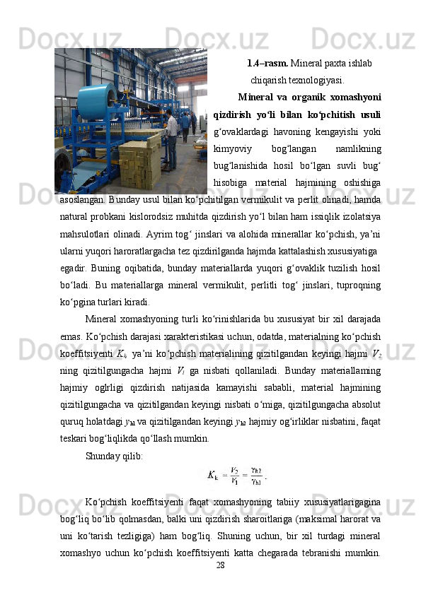  
1.4–rasm.  Mineral paxta ishlab
chiqarish texnologiyasi .
Mineral   va   organik   xomashyoni
qizdirish   yo li   bilan   ko pchitish   usuliʻ ʻ
g ovaklardagi   havoning   kengayishi   yoki	
ʻ
kimyoviy   bog langan	
ʻ   namlikning
bug lanishida   hosil   bo lgan   suvli   bug	
ʻ ʻ ʻ
hisobiga   material   hajmining   oshishiga
asoslangan. Bunday usul bilan ko pchitilgan	
ʻ   vermikulit va perlit olinadi, hamda
natural probkani kislorodsiz   muhitda qizdirish yo l bilan ham issiqlik izolatsiya	
ʻ
mahsulotlari   olinadi. Ayrim tog  jinslari  va alohida minerallar  ko pchish, ya’ni	
ʻ ʻ
ularni yuqori haroratlargacha tez qizdirilganda hajmda kattalashish xususiyatiga
egadir.   Buning   oqibatida,   bunday   materiallarda   yuqori   g ovaklik   tuzilish   hosil	
ʻ
bo ladi.   Bu   materiallarga   mineral   vermikulit,   perlitli   tog   jinslari,   tuproqning	
ʻ ʻ
ko pgina turlari kiradi.
ʻ
Mineral   xomashyoning   turli   ko rinishlarida   bu   xususiyat   bir   xil   darajada	
ʻ
emas. Ko pchish darajasi xarakteristikasi uchun, odatda, materialning ko pchish	
ʻ ʻ
koeffitsiyenti   K
k ,   ya’ni   ko pchish   materialining   qizitilgandan   keyingi   hajmi  	
ʻ V
2
ning   qizitilgungacha   hajmi   V
l   ga   nisbati   qollaniladi.   Bunday   materiallaming
hajmiy   oglrligi   qizdirish   natijasida   kamayishi   sababli,   material   hajmining
qizitilgungacha va qizitilgandan keyingi nisbati o miga, qizitilgungacha absolut	
ʻ
quruq holatdagi  y
hl  va qizitilgandan keyingi  y
h2  hajmiy og irliklar nisbatini, faqat	
ʻ
teskari bog liqlikda qo llash mumkin.	
ʻ ʻ
Shunday qilib:    
Ko pchish   koeffitsiyenti   faqat   xomashyoning   tabiiy   xususiyatlarigagina
ʻ
bog liq bo lib qolmasdan, balki uni qizdirish sharoitlariga (maksimal harorat va	
ʻ ʻ
uni   ko tarish   tezligiga)   ham   bog liq.   Shuning   uchun,   bir   xil   turdagi   mineral	
ʻ ʻ
xomashyo   uchun   ko pchish   koeffitsiyenti   katta   chegarada   tebranishi   mumkin.	
ʻ
28 