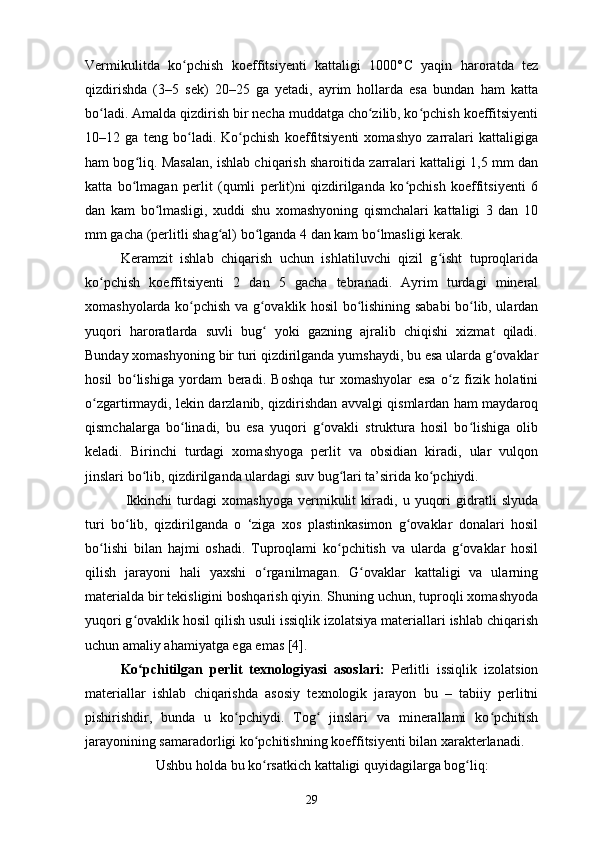 Vermikulitda   ko pchish   koeffitsiyenti   kattaligi   1000°ʻ С   yaqin   haroratda   tez
qizdirishda   (3–5   sek)   20–25   ga   yetadi,   ayrim   hollarda   esa   bundan   ham   katta
bo ladi. Amalda qizdirish bir necha muddatga cho zilib, ko pchish koeffitsiyenti	
ʻ ʻ ʻ
10–12   ga   teng   bo ladi.   Ko pchish   koeffitsiyenti   xomashyo   zarralari   kattaligiga	
ʻ ʻ
ham bog liq. Masalan, ishlab chiqarish sharoitida zarralari kattaligi 1,5 mm dan	
ʻ
katta   bo lmagan   perlit   (qumli   perlit)ni   qizdirilganda   ko pchish   koeffitsiyenti   6
ʻ ʻ
dan   kam   bo lmasligi,   xuddi   shu   xomashyoning   qismchalari   kattaligi   3   dan   10	
ʻ
mm gacha (perlitli shag al) bo lganda 4 dan kam bo lmasligi kerak. 	
ʻ ʻ ʻ
Keramzit   ishlab   chiqarish   uchun   ishlatiluvchi   qizil   g isht   tuproqlarida	
ʻ
ko pchish   koeffitsiyenti   2   dan   5   gacha   tebranadi.   Ayrim   turdagi   mineral	
ʻ
xomashyolarda ko pchish va g ovaklik hosil bo lishining sababi bo lib, ulardan	
ʻ ʻ ʻ ʻ
yuqori   haroratlarda   suvli   bug   yoki   gazning   ajralib   chiqishi   xizmat   qiladi.	
ʻ
Bunday xomashyoning bir turi qizdirilganda yumshaydi, bu esa ularda g ovaklar	
ʻ
hosil   bo lishiga   yordam   beradi.   Boshqa   tur   xomashyolar   esa   o z   fizik   holatini	
ʻ ʻ
o zgartirmaydi, lekin darzlanib, qizdirishdan avvalgi qismlardan ham maydaroq	
ʻ
qismchalarga   bo linadi,   bu   esa   yuqori   g ovakli   struktura   hosil   bo lishiga   olib	
ʻ ʻ ʻ
keladi.   Birinchi   turdagi   xomashyoga   perlit   va   obsidian   kiradi,   ular   vulqon
jinslari bo lib, qizdirilganda ulardagi suv bug lari ta’sirida ko pchiydi.	
ʻ ʻ ʻ
  Ikkinchi   turdagi   xomashyoga   vermikulit   kiradi,   u   yuqori   gidratli   slyuda
turi   bo lib,   qizdirilganda   o   ‘ziga   xos   plastinkasimon   g ovaklar   donalari   hosil	
ʻ ʻ
bo lishi   bilan   hajmi   oshadi.   Tuproqlami   ko pchitish   va   ularda   g ovaklar   hosil	
ʻ ʻ ʻ
qilish   jarayoni   hali   yaxshi   o rganilmagan.   G ovaklar   kattaligi   va   ularning	
ʻ ʻ
materialda bir tekisligini boshqarish qiyin. Shuning uchun, tuproqli xomashyoda
yuqori g ovaklik hosil qilish usuli issiqlik izolatsiya materiallari ishlab chiqarish	
ʻ
uchun amaliy ahamiyatga ega emas [4].
Ko pchitilgan   perlit   texnologiyasi   asoslari:
ʻ   Perlitli   issiqlik   izolatsion
materiallar   ishlab   chiqarishda   asosiy   texnologik   jarayon   bu   –   tabiiy   perlitni
pishirishdir,   bunda   u   ko pchiydi.   Tog   jinslari   va   minerallami   ko pchitish	
ʻ ʻ ʻ
jarayonining samaradorligi ko pchitishning koeffitsiyenti bilan xarakterlanadi.	
ʻ
Ushbu holda bu ko rsatkich kattaligi quyidagilarga bog liq:
ʻ ʻ
29 
